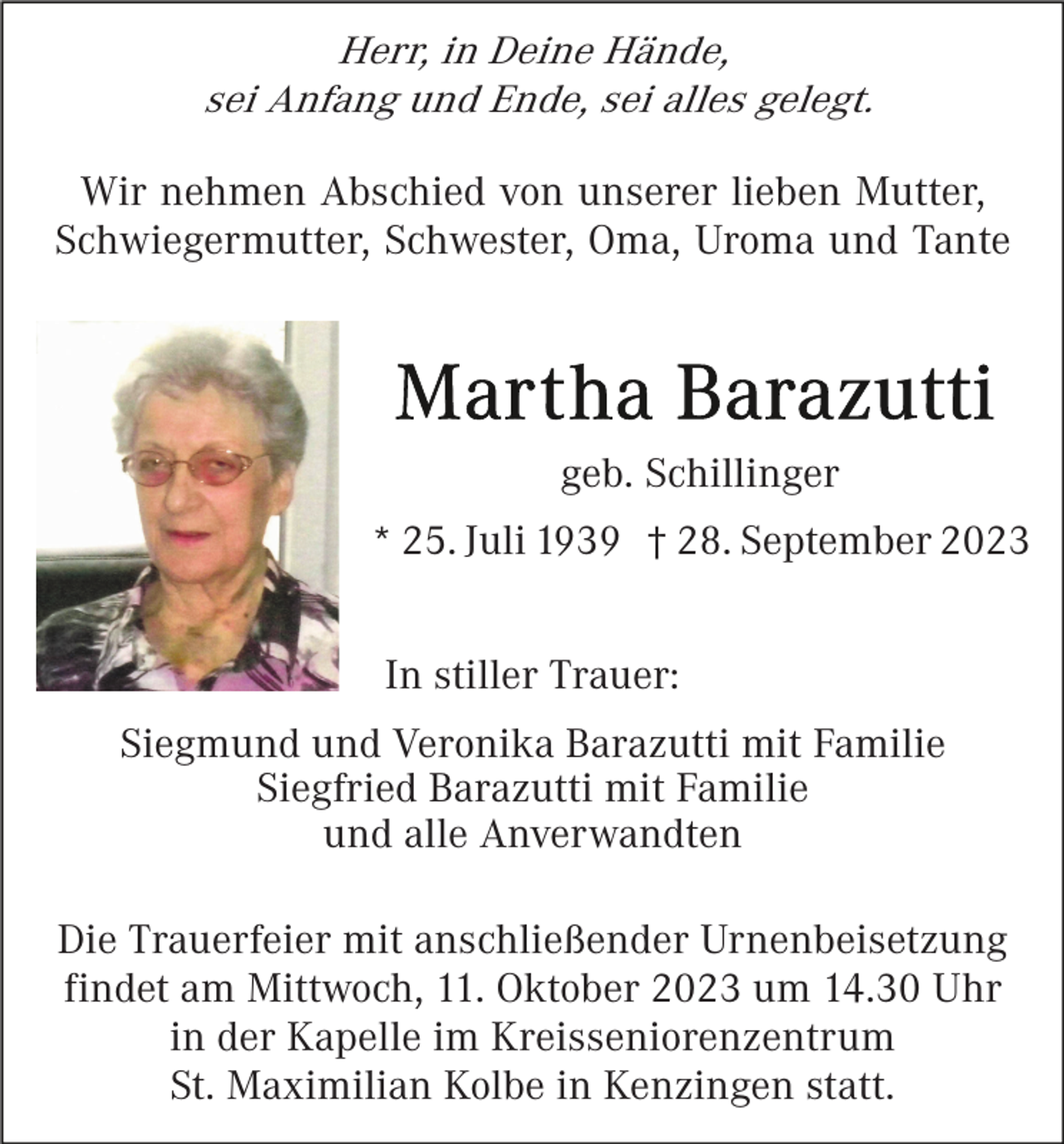 <p>Herr, in Deine Hände,<br />sei Anfang und Ende, sei alles gelegt.<br />Wir nehmen Abschied von unserer lieben Mutter,<br />Schwiegermutter, Schwester, Oma, Uroma und Tante</p><p>geb. Schillinger<br />* 25. Juli 1939 † 28. September 2023<br />In stiller Trauer:<br />Siegmund und Veronika Barazutti mit Familie<br />Siegfried Barazutti mit Familie<br />und alle Anverwandten<br />Die Trauerfeier mit anschließender Urnenbeisetzung<br />findet am Mittwoch, 11. Oktober 2023 um 14.30 Uhr<br />in der Kapelle im Kreisseniorenzentrum<br />St. Maximilian Kolbe in Kenzingen statt.</p>