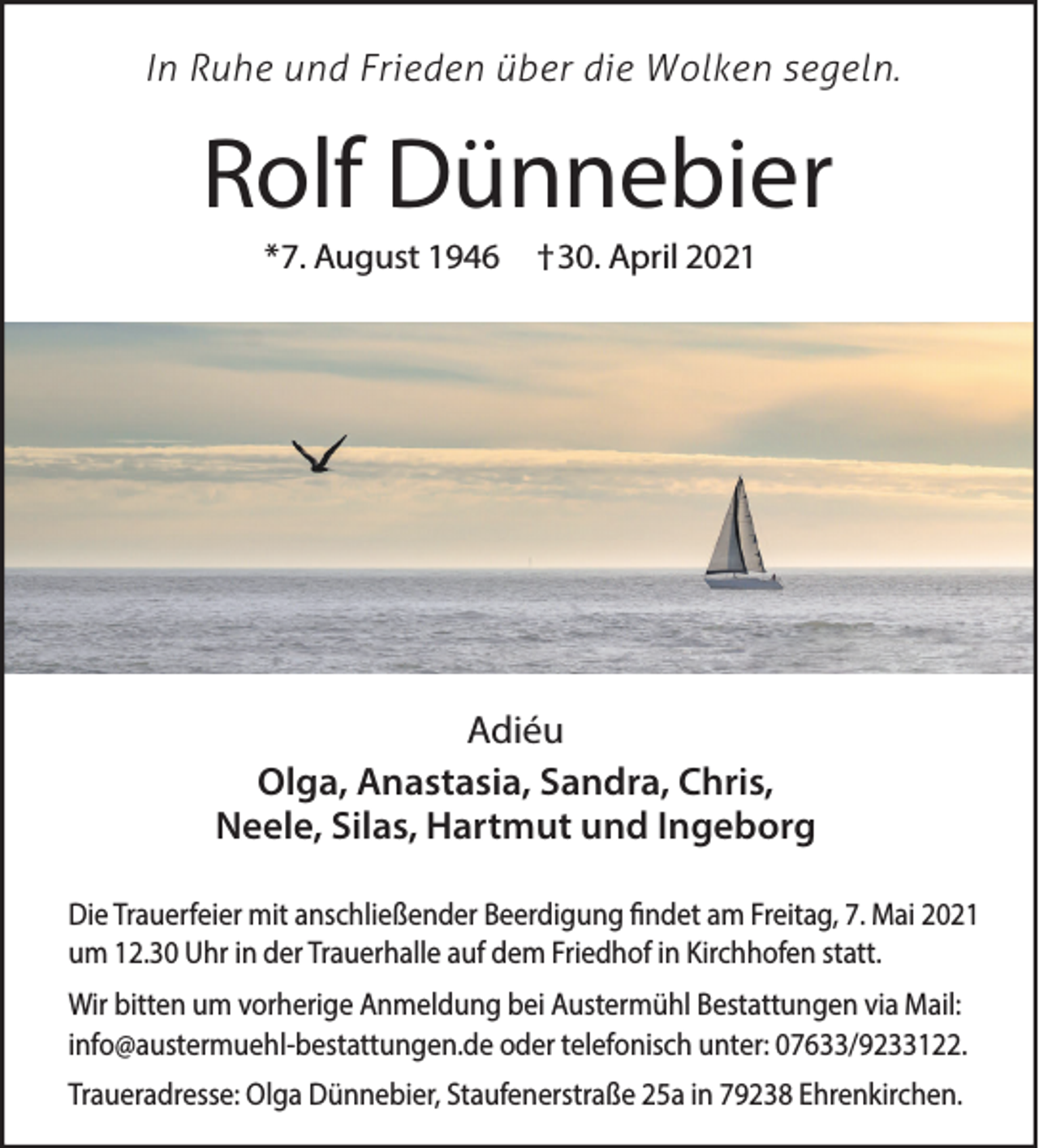 <p>In Ruhe und Frieden über die Wolken segeln.</p><p>Rolf Dünnebier<br />*7. August 1946</p><p>†30. April 2021</p><p>Adiéu<br />Olga, Anastasia, Sandra, Chris,<br />Neele, Silas, Hartmut und Ingeborg<br />Die Trauerfeier mit anschließender Beerdigung findet am Freitag, 7. Mai 2021<br />um 12.30 Uhr in der Trauerhalle auf dem Friedhof in Kirchhofen statt.<br />Wir bitten um vorherige Anmeldung bei Austermühl Bestattungen via Mail:<br />info@austermuehl-bestattungen.de oder telefonisch unter: 07633/9233122.<br />Traueradresse: Olga Dünnebier, Staufenerstraße 25a in 79238 Ehrenkirchen.</p>