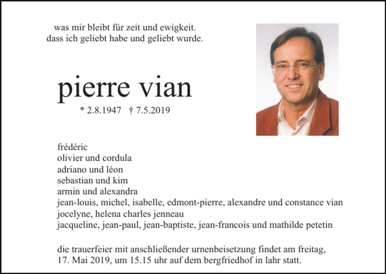 <p>was mir bleibt für zeit und ewigkeit.<br />dass ich geliebt habe und geliebt wurde.</p><p>pierre vian<br />* 2.8.1947 † 7.5.2019</p><p>frédéric<br />olivier und cordula<br />adriano und léon<br />sebastian und kim<br />armin und alexandra<br />jean-louis, michel, isabelle, edmont-pierre, alexandre und constance vian<br />jocelyne, helena charles jenneau<br />jacqueline, jean-paul, jean-baptiste, jean-francois und mathilde petetin<br />die trauerfeier mit anschließender urnenbeisetzung findet am freitag,<br />17. Mai 2019, um 15.15 uhr auf dem bergfriedhof in lahr statt.</p>