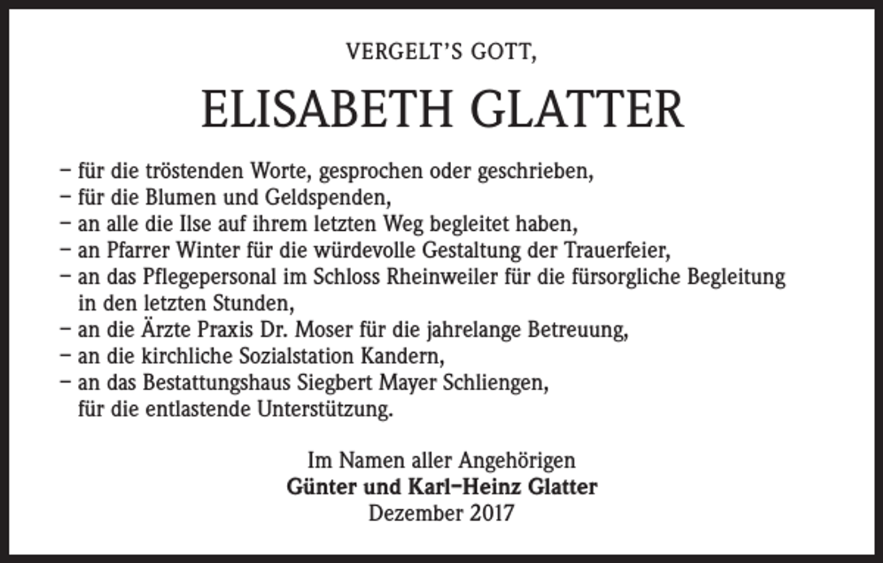 <p>VERGELT’S GOTT,</p><p>ELISABETH GLATTER<br />– für die tröstenden Worte, gesprochen oder geschrieben,<br />– für die Blumen und Geldspenden,<br />– an alle die Ilse auf ihrem letzten Weg begleitet haben,<br />– an Pfarrer Winter für die würdevolle Gestaltung der Trauerfeier,<br />– an das Pflegepersonal im Schloss Rheinweiler für die fürsorgliche Begleitung<br />in den letzten Stunden,<br />– an die Ärzte Praxis Dr. Moser für die jahrelange Betreuung,<br />– an die kirchliche Sozialstation Kandern,<br />– an das Bestattungshaus Siegbert Mayer Schliengen,<br />für die entlastende Unterstützung.<br />Im Namen aller Angehörigen<br />Günter und Karl–Heinz Glatter<br />Dezember 2017</p>