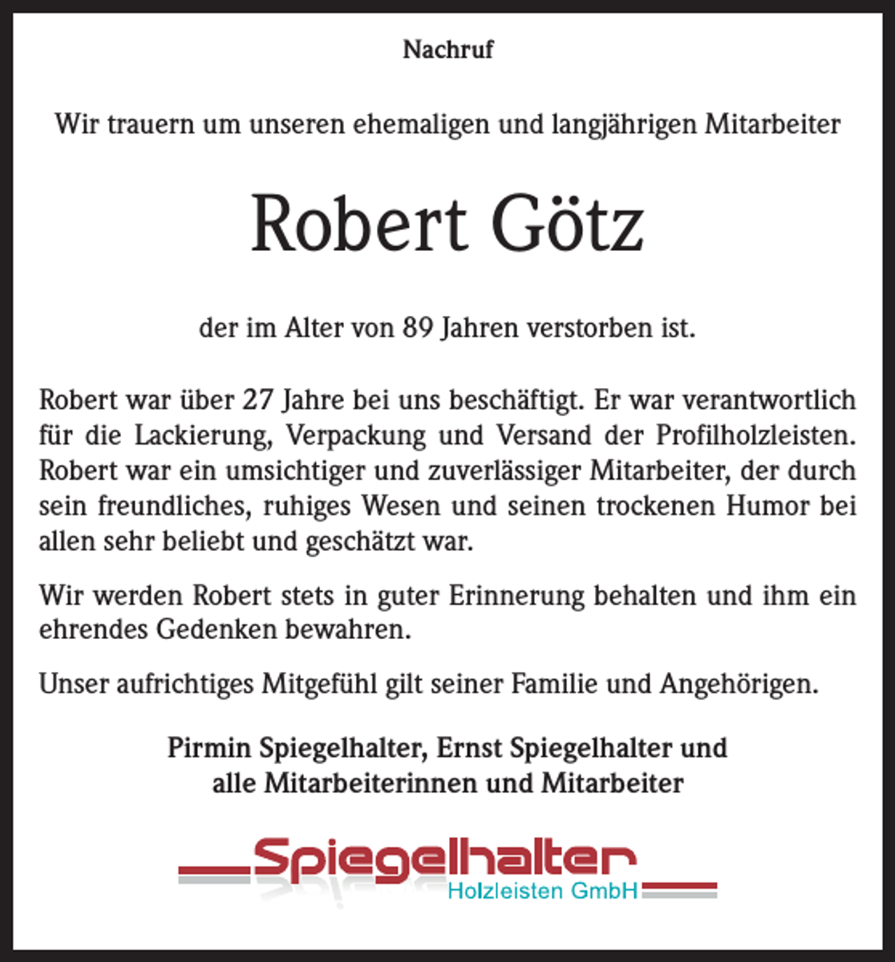 <p>Nachruf</p><p>Wir trauern um unseren ehemaligen und langjährigen Mitarbeiter</p><p>Robert Götz<br />der im Alter von 89 Jahren verstorben ist.<br />Robert war über 27 Jahre bei uns beschäftigt. Er war verantwortlich<br />für die Lackierung, Verpackung und Versand der Profilholzleisten.<br />Robert war ein umsichtiger und zuverlässiger Mitarbeiter, der durch<br />sein freundliches, ruhiges Wesen und seinen trockenen Humor bei<br />allen sehr beliebt und geschätzt war.<br />Wir werden Robert stets in guter Erinnerung behalten und ihm ein<br />ehrendes Gedenken bewahren.<br />Unser aufrichtiges Mitgefühl gilt seiner Familie und Angehörigen.<br />Pirmin Spiegelhalter, Ernst Spiegelhalter und<br />alle Mitarbeiterinnen und Mitarbeiter</p>
