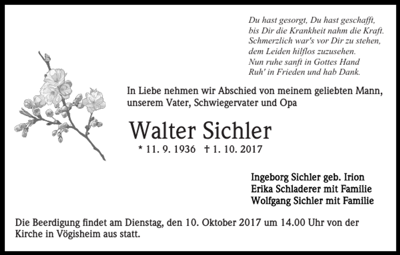 <p>Du hast gesorgt, Du hast geschafft,<br />bis Dir die Krankheit nahm die Kraft.<br />Schmerzlich war's vor Dir zu stehen,<br />dem Leiden hilflos zuzusehen.<br />Nun ruhe sanft in Gottes Hand<br />Ruh' in Frieden und hab Dank.</p><p>In Liebe nehmen wir Abschied von meinem geliebten Mann,<br />unserem Vater, Schwiegervater und Opa</p><p>Walter Sichler<br />* 11. 9. 1936 † 1. 10. 2017</p><p>Die Beerdigung findet am Dienstag, den 10. Oktober 2017 um 14.00 Uhr von der<br />Kirche in Vögisheim aus statt.</p>