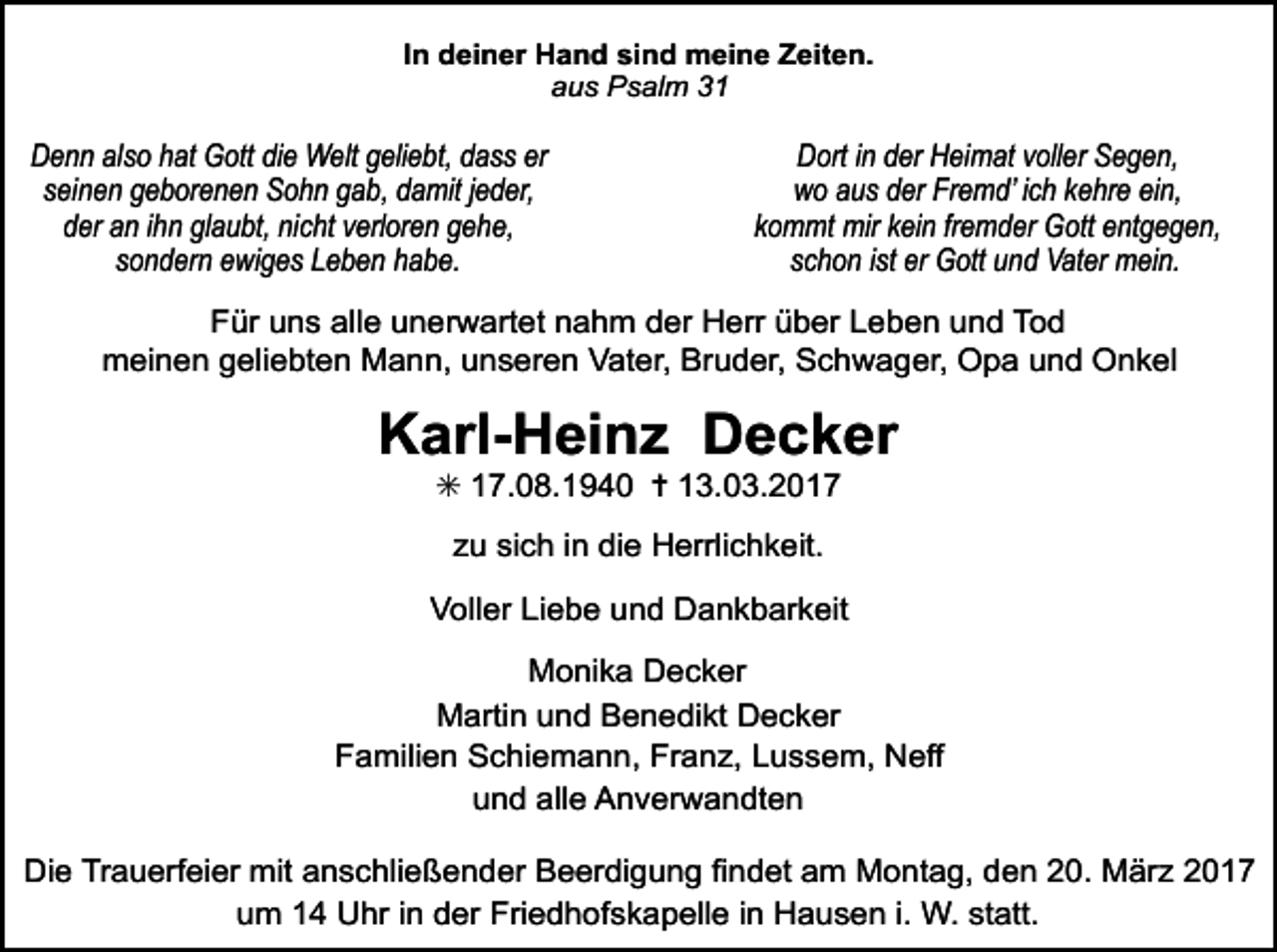 <p>In deiner Hand sind meine Zeiten.<br />aus Psalm 31</p><p>Denn also hat Gott die Welt geliebt, dass er<br />seinen geborenen Sohn gab, damit jeder,<br />der an ihn glaubt, nicht verloren gehe,<br />sondern ewiges Leben habe.</p><p>Dort in der Heimat voller Segen,<br />wo aus der Fremd’ ich kehre ein,<br />kommt mir kein fremder Gott entgegen,<br />schon ist er Gott und Vater mein.</p><p>Für uns alle unerwartet nahm der Herr über Leben und Tod<br />meinen geliebten Mann, unseren Vater, Bruder, Schwager, Opa und Onkel</p><p>Karl-Heinz Decker<br />✳ 17.08.1940 ✝ 13.03.2017<br />zu sich in die Herrlichkeit.<br />Voller Liebe und Dankbarkeit<br />Monika Decker<br />Martin und Benedikt Decker<br />Familien Schiemann, Franz, Lussem, Neff<br />und alle Anverwandten<br />Die Trauerfeier mit anschließender Beerdigung findet am Montag, den 20. März 2017<br />um 14 Uhr in der Friedhofskapelle in Hausen i. W. statt.</p>