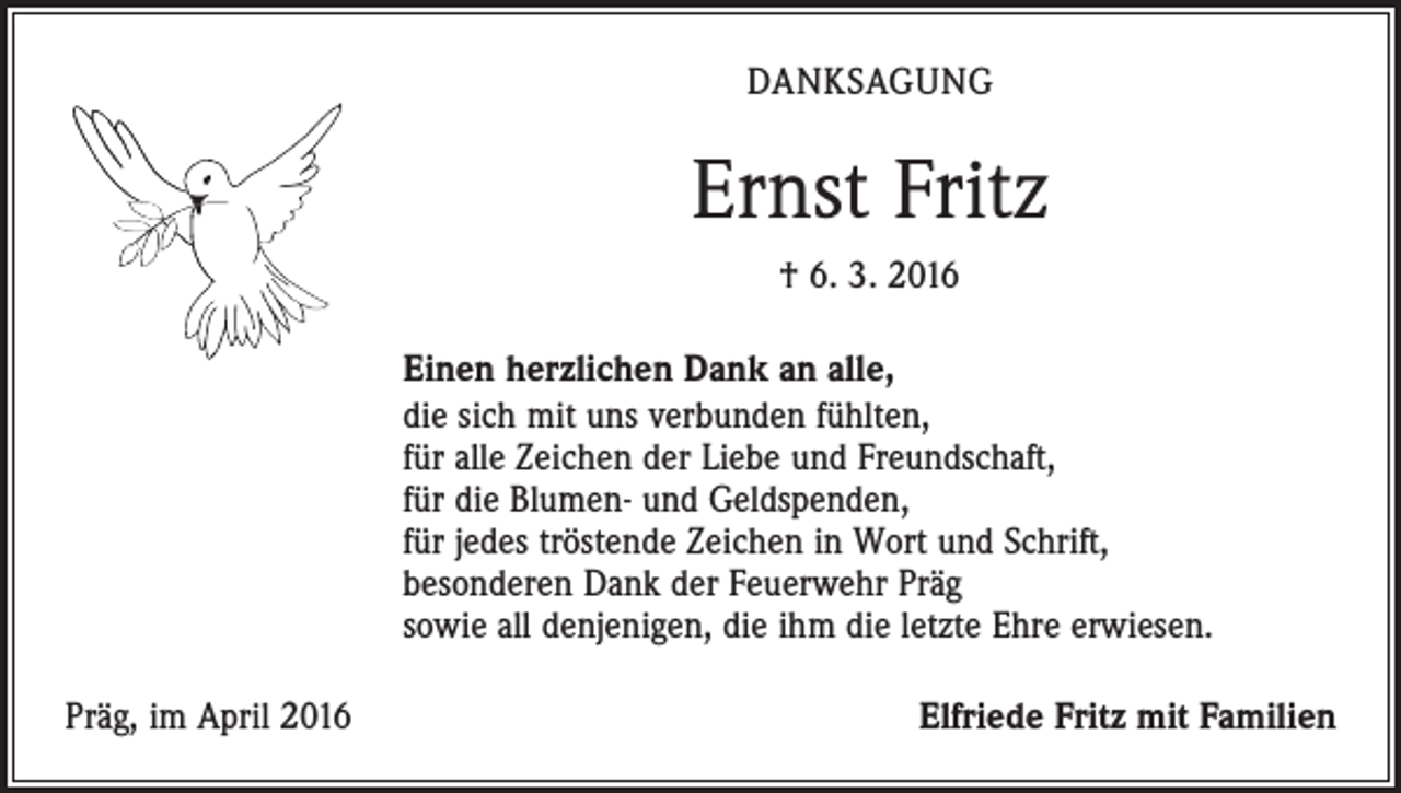 <p>DANKSAGUNG</p><p>Ernst Fritz<br />† 6. 3. 2016<br />Einen herzlichen Dank an alle,<br />die sich mit uns verbunden fühlten,<br />für alle Zeichen der Liebe und Freundschaft,<br />für die Blumen- und Geldspenden,<br />für jedes tröstende Zeichen in Wort und Schrift,<br />besonderen Dank der Feuerwehr Präg<br />sowie all denjenigen, die ihm die letzte Ehre erwiesen.<br />Präg, im April 2016</p><p>Elfriede Fritz mit Familien</p>