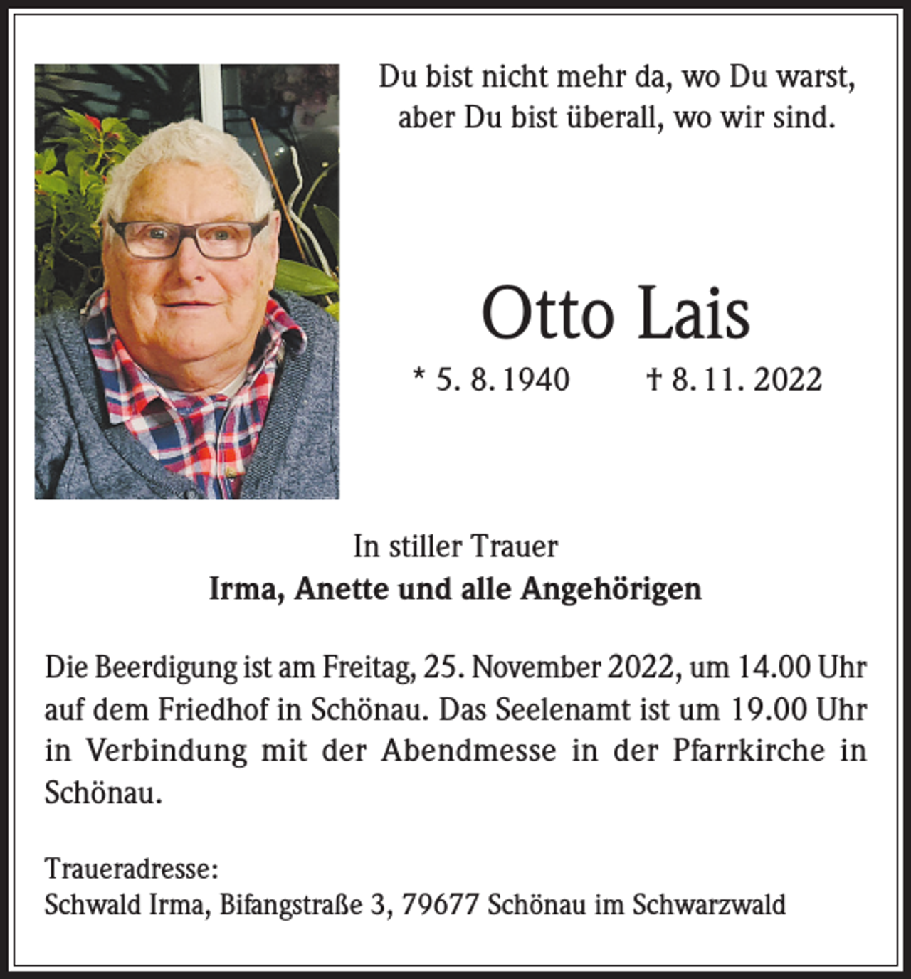 <p>Du bist nicht mehr da, wo Du warst,<br />aber Du bist überall, wo wir sind.</p><p>Otto Lais<br />* 5. 8. 1940</p><p>† 8. 11. 2022</p><p>In stiller Trauer<br />Irma, Anette und alle Angehörigen<br />Die Beerdigung ist am Freitag, 25. November 2022, um 14.00 Uhr<br />auf dem Friedhof in Schönau. Das Seelenamt ist um 19.00 Uhr<br />in Verbindung mit der Abendmesse in der Pfarrkirche in<br />Schönau.<br />Traueradresse:<br />Schwald Irma, Bifangstraße 3, 79677 Schönau im Schwarzwald</p>