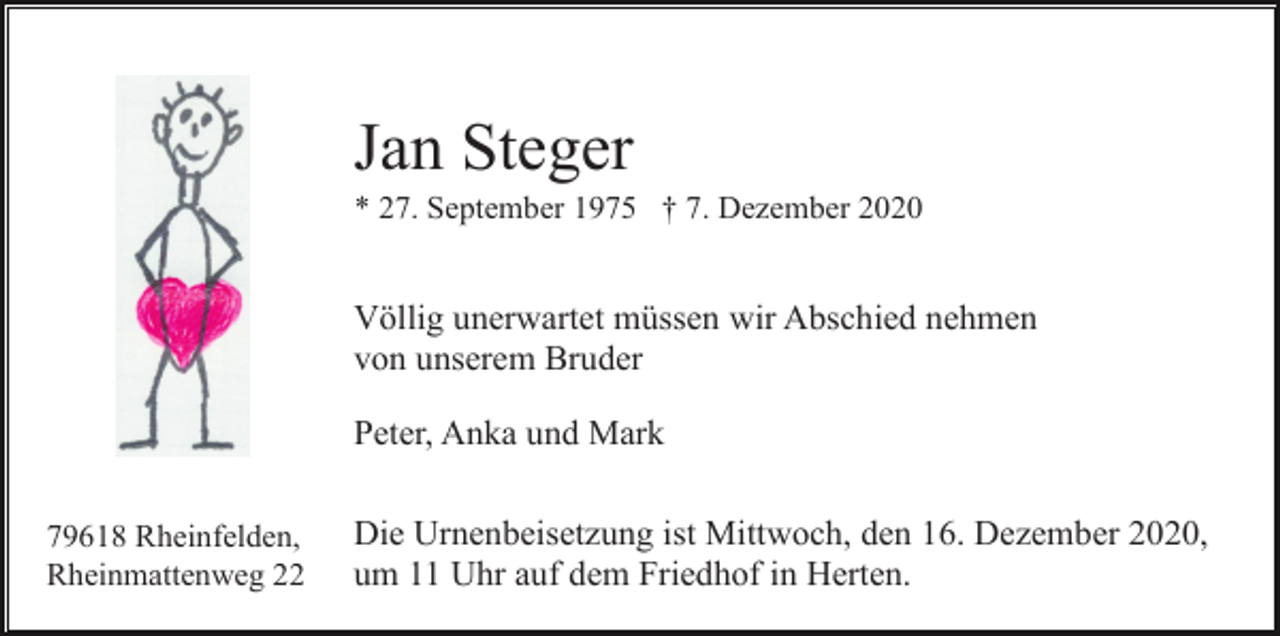 <p>Jan Steger<br />* 27. September 1975 † 7. Dezember 2020</p><p>Völlig unerwartet müssen wir Abschied nehmen<br />von unserem Bruder<br />Peter, Anka und Mark<br />79618 Rheinfelden,<br />Rheinmattenweg 22</p><p>Die Urnenbeisetzung ist Mittwoch, den 16. Dezember 2020,<br />um 11 Uhr auf dem Friedhof in Herten.</p>
