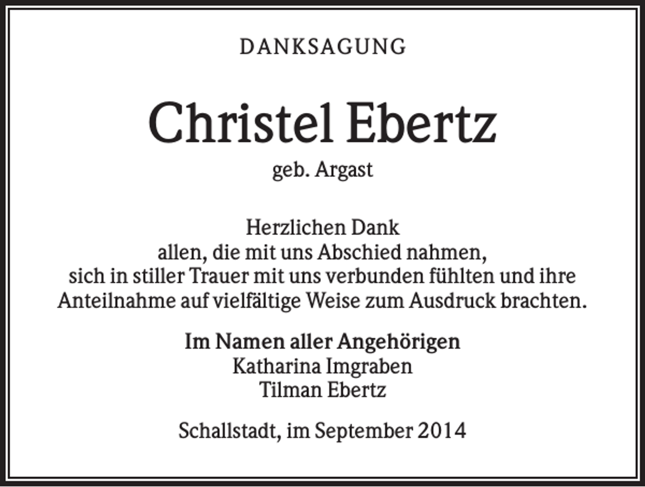 <p>DAN K S AGU N G</p><p>Christel Ebertz<br />geb. Argast<br />Herzlichen Dank<br />allen, die mit uns Abschied nahmen,<br />sich in stiller Trauer mit uns verbunden fühlten und ihre<br />Anteilnahme auf vielfältige Weise zum Ausdruck brachten.<br />Im Namen aller Angehörigen<br />Katharina Imgraben<br />Tilman Ebertz<br />Schallstadt, im September 2014</p>