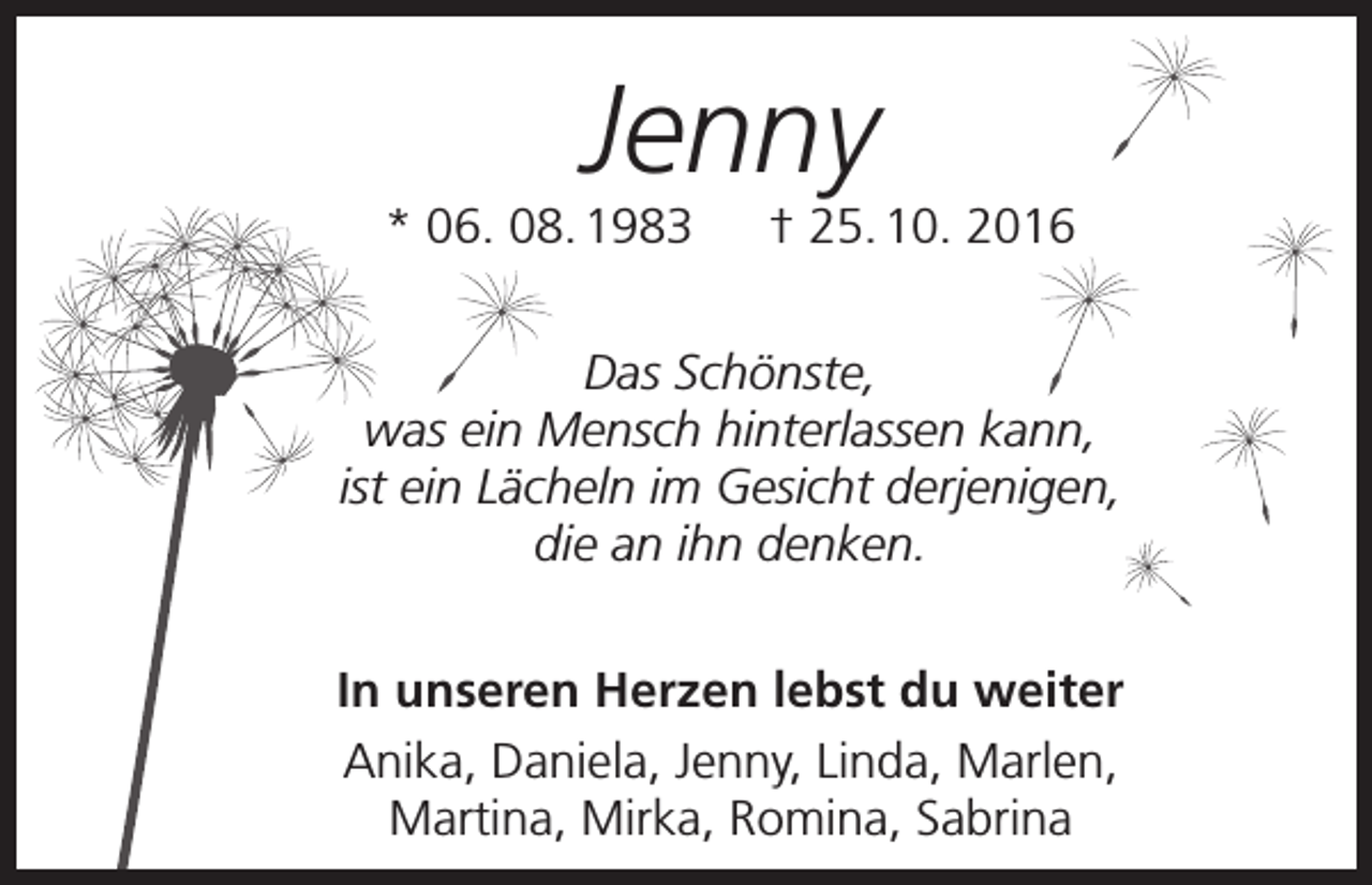 <p>Jenny</p><p>* 06. 08. 1983 † 25. 10. 2016<br />Das Schönste,<br />was ein Mensch hinterlassen kann,<br />ist ein Lächeln im Gesicht derjenigen,<br />die an ihn denken.<br />In unseren Herzen lebst du weiter<br />Anika, Daniela, Jenny, Linda, Marlen,<br />Martina, Mirka, Romina, Sabrina</p>