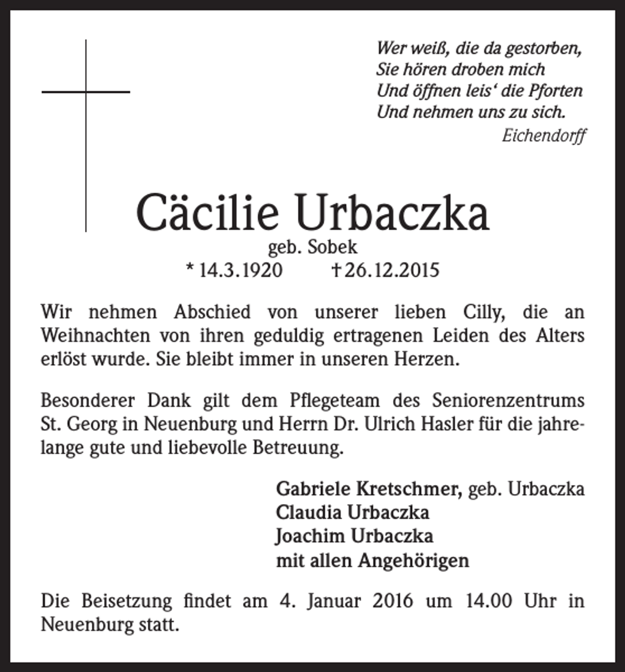 <p>Wer weiß, die da gestorben,<br />Sie hören droben mich<br />Und öffnen leis‘ die Pforten<br />Und nehmen uns zu sich.</p><p>Eichendorff</p><p>Cäcilie Urbaczka<br />geb. Sobek<br />* 14.3.1920<br />† 26.12.2015</p><p>Wir nehmen Abschied von unserer lieben Cilly, die an<br />Weihnachten von ihren geduldig ertragenen Leiden des Alters<br />erlöst wurde. Sie bleibt immer in unseren Herzen.<br />Besonderer Dank gilt dem Pflegeteam des Seniorenzentrums<br />St. Georg in Neuenburg und Herrn Dr. Ulrich Hasler für die jahrelange gute und liebevolle Betreuung.<br />Gabriele Kretschmer, geb. Urbaczka<br />Claudia Urbaczka<br />Joachim Urbaczka<br />mit allen Angehörigen<br />Die Beisetzung findet am 4. Januar 2016 um 14.00 Uhr in<br />Neuenburg statt.</p>