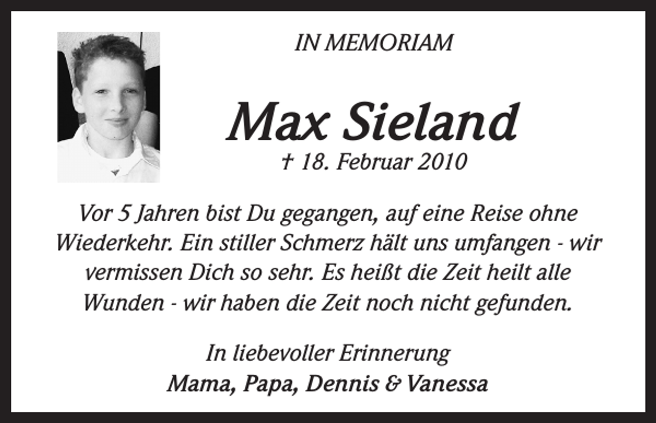 <p>IN MEMORIAM</p><p>Max Sieland<br />† 18. Februar 2010</p><p>Vor 5 Jahren bist Du gegangen, auf eine Reise ohne<br />Wiederkehr. Ein stiller Schmerz hält uns umfangen - wir<br />vermissen Dich so sehr. Es heißt die Zeit heilt alle<br />Wunden - wir haben die Zeit noch nicht gefunden.<br />In liebevoller Erinnerung<br />Mama, Papa, Dennis &amp; Vanessa</p>