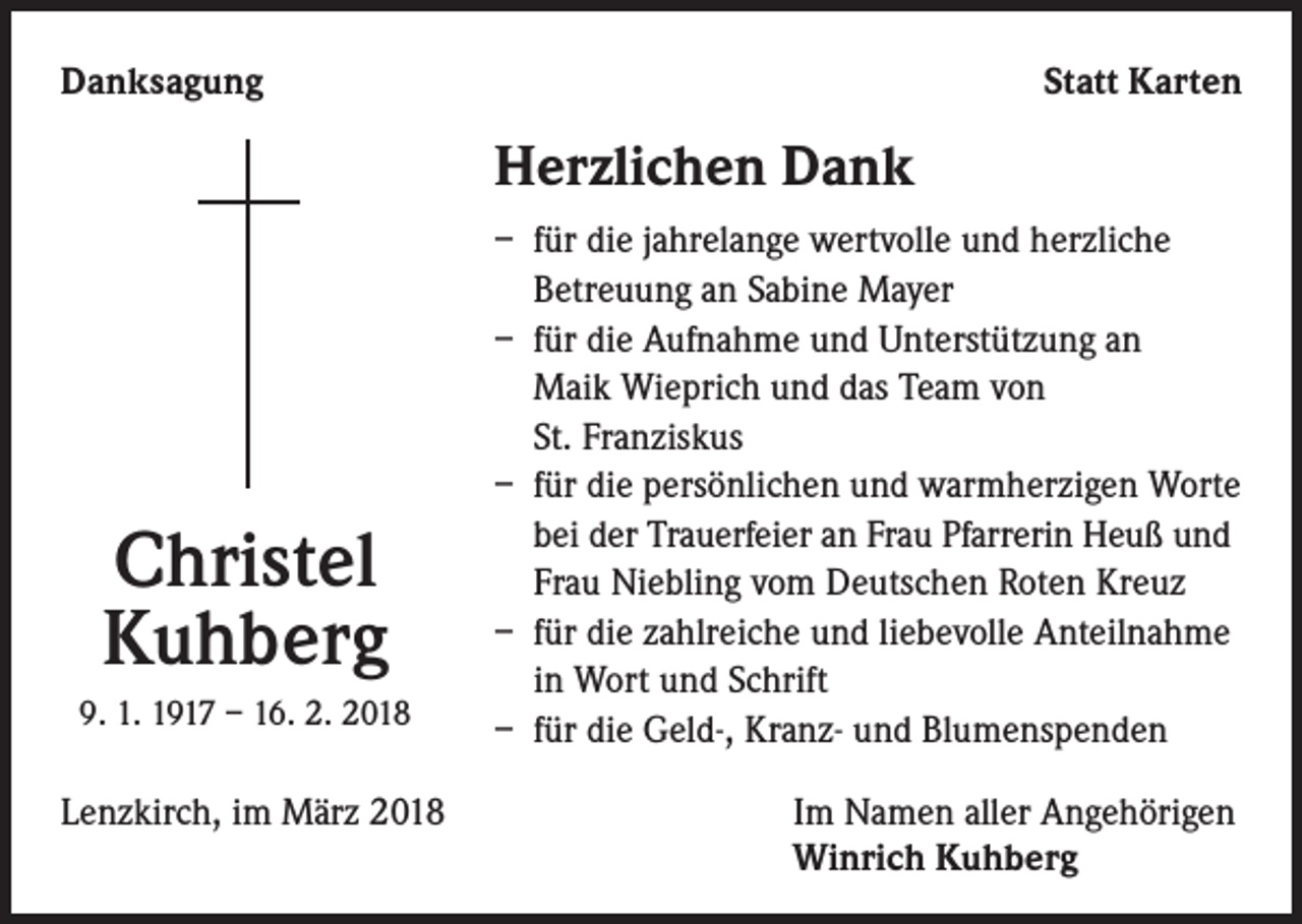 <p>Danksagung</p><p>Statt Karten</p><p>Herzlichen Dank</p><p>Christel<br />Kuhberg<br />9. 1. 1917 – 16. 2. 2018</p><p>– für die jahrelange wertvolle und herzliche<br />Betreuung an Sabine Mayer<br />– für die Aufnahme und Unterstützung an<br />Maik Wieprich und das Team von<br />St. Franziskus<br />– für die persönlichen und warmherzigen Worte<br />bei der Trauerfeier an Frau Pfarrerin Heuß und<br />Frau Niebling vom Deutschen Roten Kreuz<br />– für die zahlreiche und liebevolle Anteilnahme<br />in Wort und Schrift<br />– für die Geld-, Kranz- und Blumenspenden</p><p>Lenzkirch, im März 2018 Im Namen aller Angehörigen<br />Winrich Kuhberg</p>