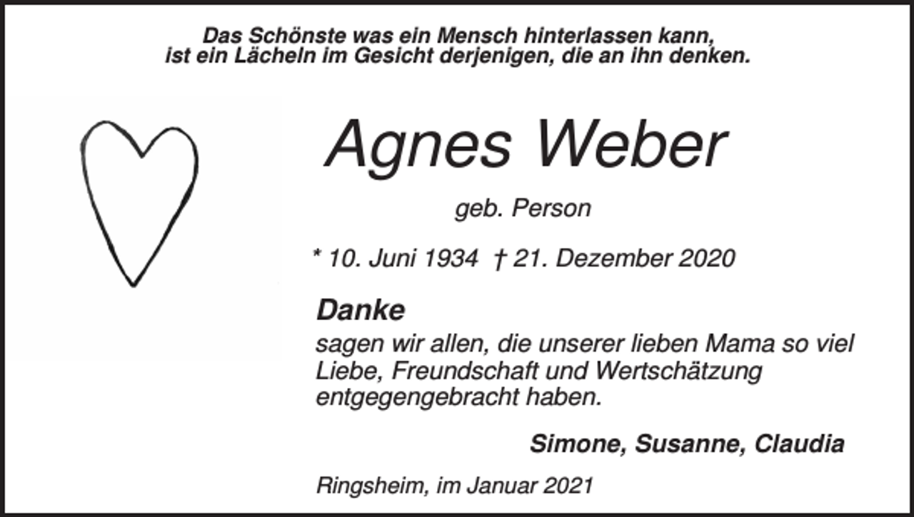<p>Das Schönste was ein Mensch hinterlassen kann,<br />ist ein Lächeln im Gesicht derjenigen, die an ihn denken.</p><p>Agnes Weber<br />geb. Person<br />* 10. Juni 1934 † 21. Dezember 2020</p><p>Danke<br />sagen wir allen, die unserer lieben Mama so viel<br />Liebe, Freundschaft und Wertschätzung<br />entgegengebracht haben.<br />Simone, Susanne, Claudia<br />Ringsheim, im Januar 2021</p>