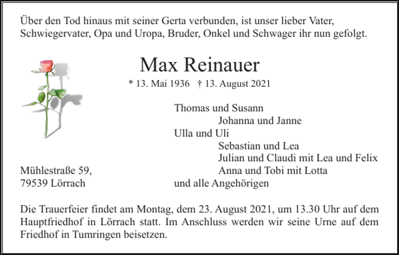 <p>Über den Tod hinaus mit seiner Gerta verbunden, ist unser lieber Vater,<br />Schwiegervater, Opa und Uropa, Bruder, Onkel und Schwager ihr nun gefolgt.</p><p>Max Reinauer<br />* 13. Mai 1936 † 13. August 2021</p><p>Mühlestraße 59,<br />79539 Lörrach</p><p>Thomas und Susann<br />Johanna und Janne<br />Ulla und Uli<br />Sebastian und Lea<br />Julian und Claudi mit Lea und Felix<br />Anna und Tobi mit Lotta<br />und alle Angehörigen</p><p>Die Trauerfeier findet am Montag, dem 23. August 2021, um 13.30 Uhr auf dem<br />Hauptfriedhof in Lörrach statt. Im Anschluss werden wir seine Urne auf dem<br />Friedhof in Tumringen beisetzen.</p>