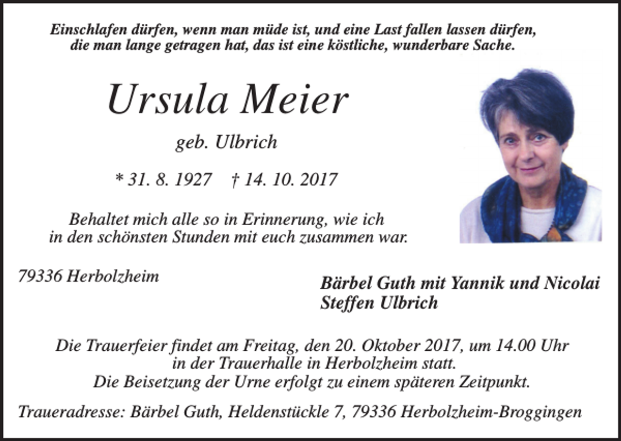 <p>Einschlafen dürfen, wenn man müde ist, und eine Last fallen lassen dürfen,<br />die man lange getragen hat, das ist eine köstliche, wunderbare Sache.</p><p>Ursula Meier<br />geb. Ulbrich<br />* 31. 8. 1927</p><p>† 14. 10. 2017</p><p>Behaltet mich alle so in Erinnerung, wie ich<br />in den schönsten Stunden mit euch zusammen war.<br />79336 Herbolzheim</p><p>Bärbel Guth mit Yannik und Nicolai<br />Steffen Ulbrich</p><p>Die Trauerfeier findet am Freitag, den 20. Oktober 2017, um 14.00 Uhr<br />in der Trauerhalle in Herbolzheim statt.<br />Die Beisetzung der Urne erfolgt zu einem späteren Zeitpunkt.<br />Traueradresse: Bärbel Guth, Heldenstückle 7, 79336 Herbolzheim-Broggingen</p>