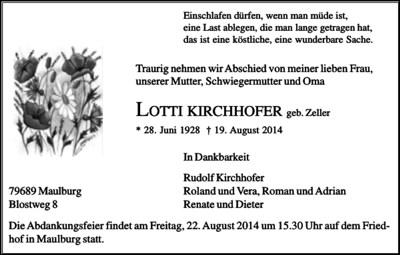 <p>Einschlafen dürfen, wenn man müde ist,<br />eine Last ablegen, die man lange getragen hat,<br />das ist eine köstliche, eine wunderbare Sache.</p><p>Traurig nehmen wir Abschied von meiner lieben Frau,<br />unserer Mutter, Schwiegermutter und Oma</p><p>LOTTI KIRCHHOFER geb. Zeller<br />* 28. Juni 1928 † 19. August 2014</p><p>In Dankbarkeit<br />79689 Maulburg<br />Blostweg 8</p><p>Rudolf Kirchhofer<br />Roland und Vera, Roman und Adrian<br />Renate und Dieter</p><p>Die Abdankungsfeier findet am Freitag, 22. August 2014 um 15.30 Uhr auf dem Friedhof in Maulburg statt.</p>