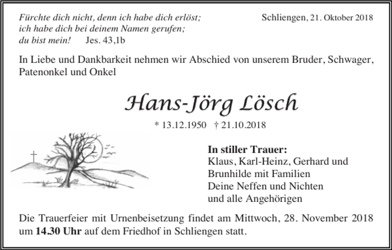 <p>Fürchte dich nicht, denn ich habe dich erlöst;<br />ich habe dich bei deinem Namen gerufen;<br />du bist mein!<br />Jes. 43,1b</p><p>Schliengen, 21. Oktober 2018</p><p>In Liebe und Dankbarkeit nehmen wir Abschied von unserem Bruder, Schwager,<br />Patenonkel und Onkel</p><p>Hans-Jörg Lösch<br />* 13.12.1950 † 21.10.2018</p><p>In stiller Trauer:<br />Klaus, Karl-Heinz, Gerhard und<br />Brunhilde mit Familien<br />Deine Neffen und Nichten<br />und alle Angehörigen<br />Die Trauerfeier mit Urnenbeisetzung findet am Mittwoch, 28. November 2018<br />um 14.30 Uhr auf dem Friedhof in Schliengen statt.</p>