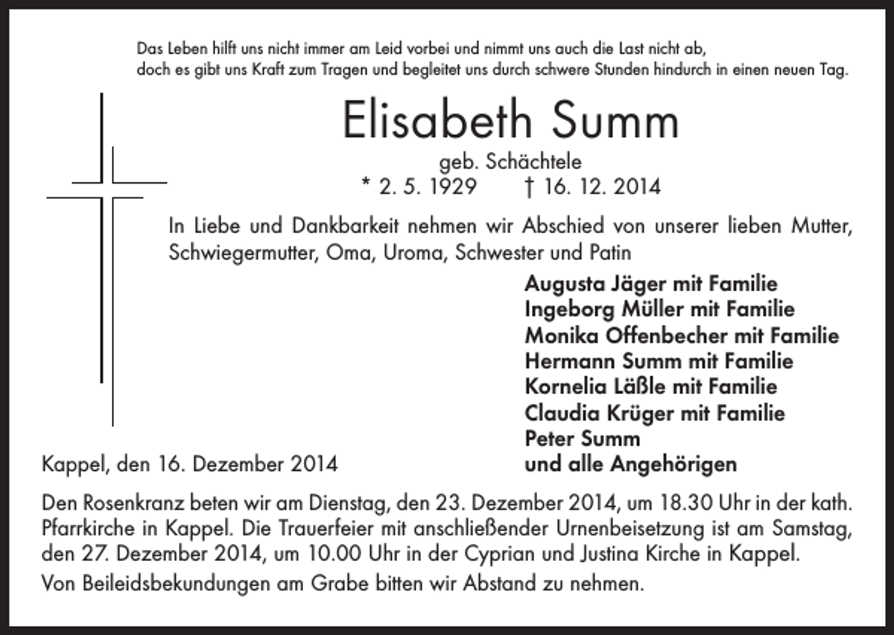 <p>Das Leben hilft uns nicht immer am Leid vorbei und nimmt uns auch die Last nicht ab,<br />doch es gibt uns Kraft zum Tragen und begleitet uns durch schwere Stunden hindurch in einen neuen Tag.</p><p>Elisabeth Summ<br />geb. Schächtele<br />* 2. 5. 1929 † 16. 12. 2014</p><p>In Liebe und Dankbarkeit nehmen wir Abschied von unserer lieben Mutter,<br />Schwiegermutter, Oma, Uroma, Schwester und Patin</p><p>Augusta Jäger mit Familie<br />Ingeborg Müller mit Familie<br />Monika Offenbecher mit Familie<br />Hermann Summ mit Familie<br />Kornelia Läßle mit Familie<br />Claudia Krüger mit Familie<br />Peter Summ<br />Kappel, den 16. Dezember 2014<br />und alle Angehörigen<br />Den Rosenkranz beten wir am Dienstag, den 23. Dezember 2014, um 18.30 Uhr in der kath.<br />Pfarrkirche in Kappel. Die Trauerfeier mit anschließender Urnenbeisetzung ist am Samstag,<br />den 27. Dezember 2014, um 10.00 Uhr in der Cyprian und Justina Kirche in Kappel.<br />Von Beileidsbekundungen am Grabe bitten wir Abstand zu nehmen.</p>