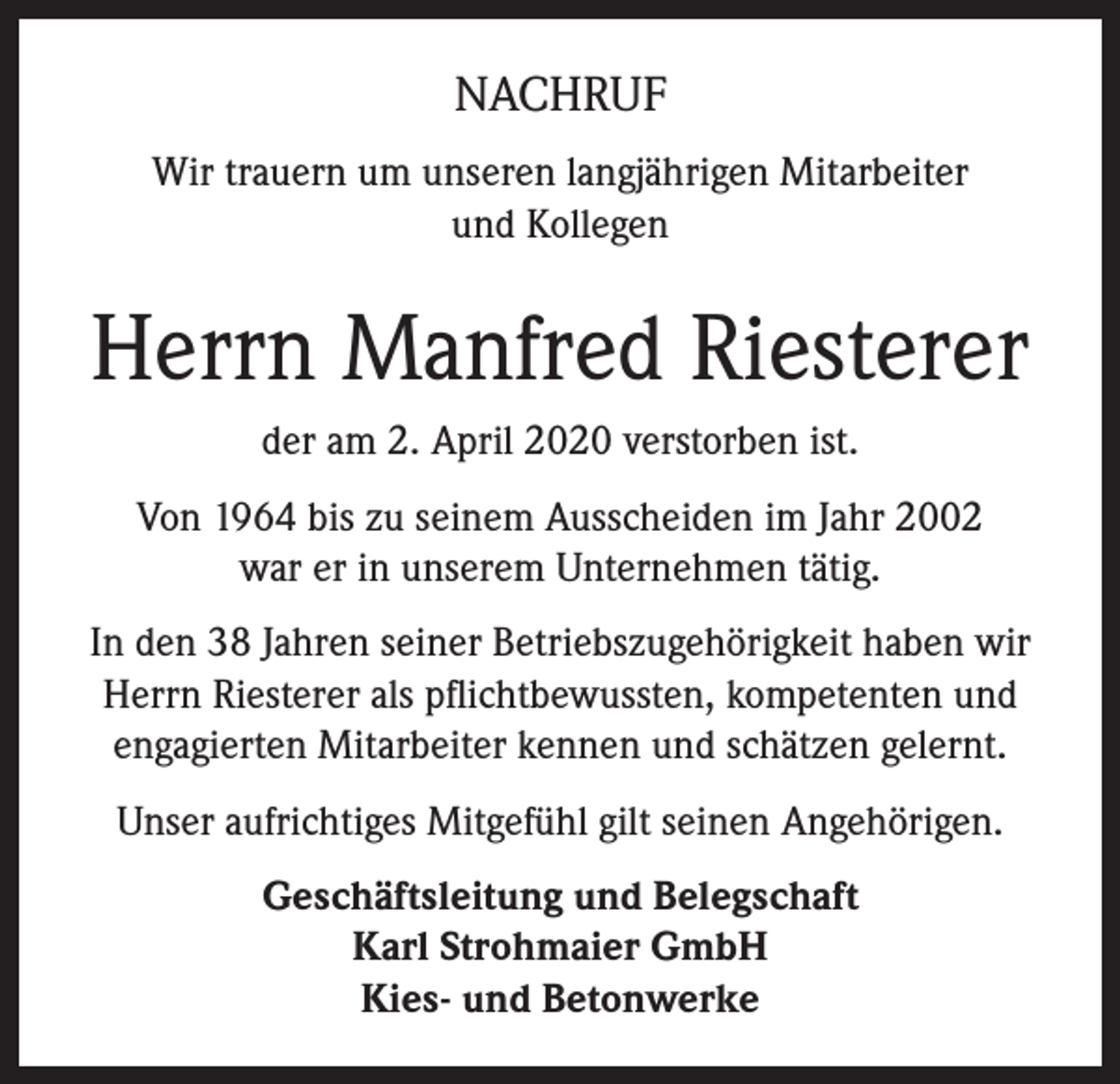<p>NACHRUF<br />Wir trauern um unseren langjährigen Mitarbeiter<br />und Kollegen</p><p>Herrn Manfred Riesterer<br />der am 2. April 2020 verstorben ist.<br />Von 1964 bis zu seinem Ausscheiden im Jahr 2002<br />war er in unserem Unternehmen tätig.<br />In den 38 Jahren seiner Betriebszugehörigkeit haben wir<br />Herrn Riesterer als pflichtbewussten, kompetenten und<br />engagierten Mitarbeiter kennen und schätzen gelernt.<br />Unser aufrichtiges Mitgefühl gilt seinen Angehörigen.<br />Geschäftsleitung und Belegschaft<br />Karl Strohmaier GmbH<br />Kies- und Betonwerke</p>