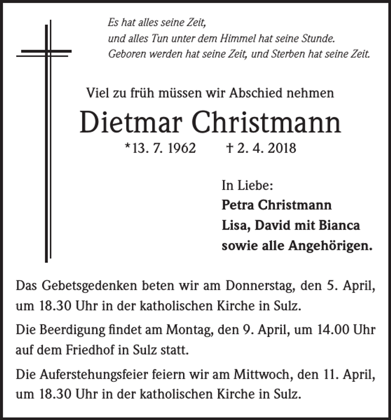 <p>Es hat alles seine Zeit,<br />und alles Tun unter dem Himmel hat seine Stunde.<br />Geboren werden hat seine Zeit, und Sterben hat seine Zeit.</p><p>Viel zu früh müssen wir Abschied nehmen</p><p>Dietmar Christmann<br />*13. 7. 1962</p><p>† 2. 4. 2018</p><p>In Liebe:<br />Petra Christmann<br />Lisa, David mit Bianca<br />sowie alle Angehörigen.<br />Das Gebetsgedenken beten wir am Donnerstag, den 5. April,<br />um 18.30 Uhr in der katholischen Kirche in Sulz.<br />Die Beerdigung findet am Montag, den 9. April, um 14.00 Uhr<br />auf dem Friedhof in Sulz statt.<br />Die Auferstehungsfeier feiern wir am Mittwoch, den 11. April,<br />um 18.30 Uhr in der katholischen Kirche in Sulz.</p>