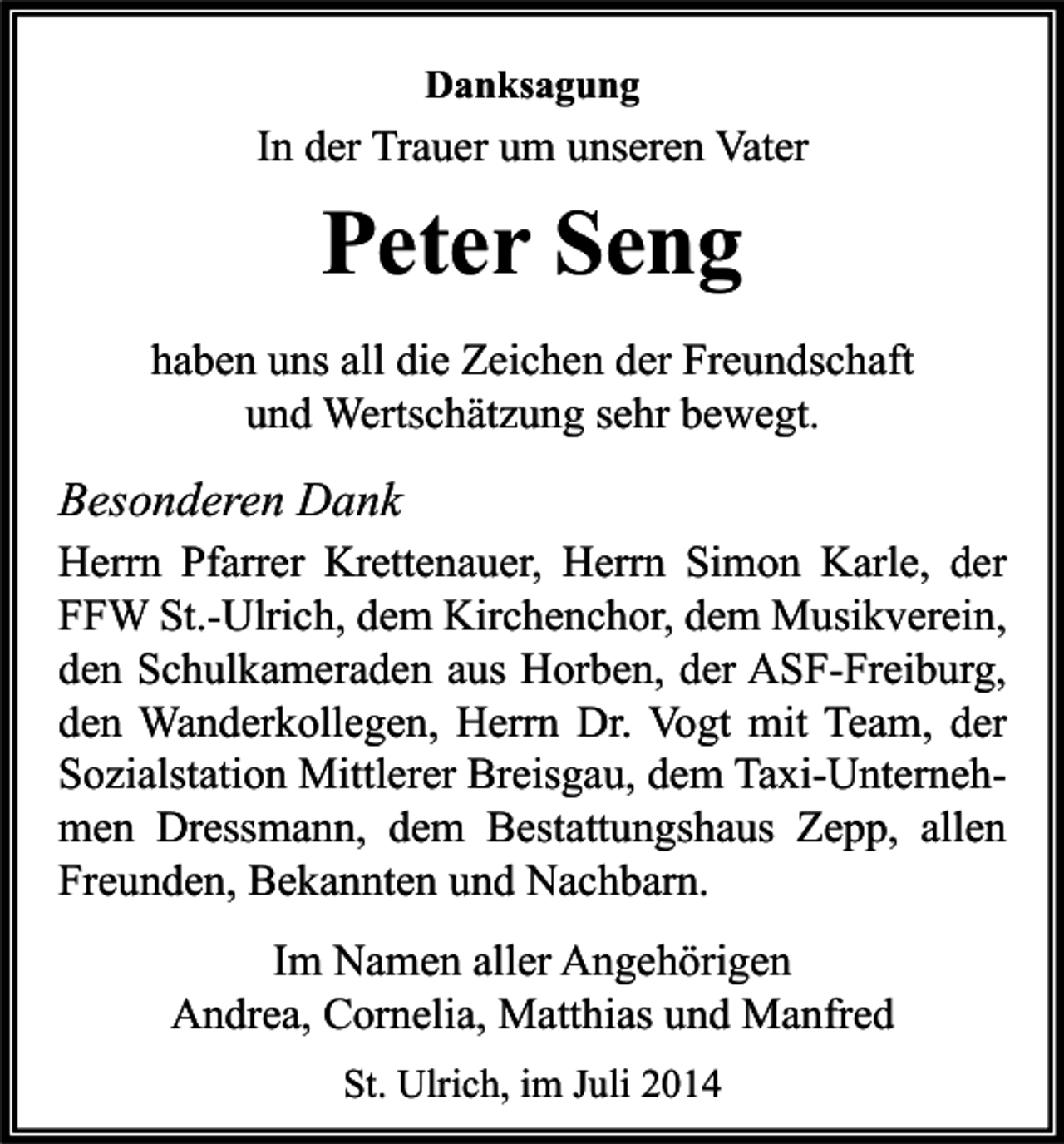 <p>Danksagung</p><p>In der Trauer um unseren Vater</p><p>Peter Seng<br />haben uns all die Zeichen der Freundschaft<br />und Wertschätzung sehr bewegt.</p><p>Besonderen Dank<br />Herrn Pfarrer Krettenauer, Herrn Simon Karle, der<br />FFW St.-Ulrich, dem Kirchenchor, dem Musikverein,<br />den Schulkameraden aus Horben, der ASF-Freiburg,<br />den Wanderkollegen, Herrn Dr. Vogt mit Team, der<br />Sozialstation Mittlerer Breisgau, dem Taxi-Unternehmen Dressmann, dem Bestattungshaus Zepp, allen<br />Freunden, Bekannten und Nachbarn.<br />Im Namen aller Angehörigen<br />Andrea, Cornelia, Matthias und Manfred<br />St. Ulrich, im Juli 2014</p>