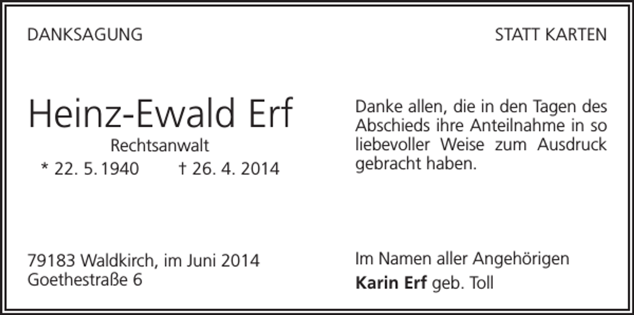 <p>DANKSAGUNG</p><p>STATT KARTEN</p><p>Heinz-Ewald Erf</p><p>Danke allen, die in den Tagen des<br />Abschieds ihre Anteilnahme in so<br />liebevoller Weise zum Ausdruck<br />gebracht haben.</p><p>79183 Waldkirch, im Juni 2014<br />Goethestraße 6</p><p>Im Namen aller Angehörigen<br />Karin Erf geb. Toll</p><p>Rechtsanwalt<br />* 22. 5. 1940<br />† 26. 4. 2014</p>
