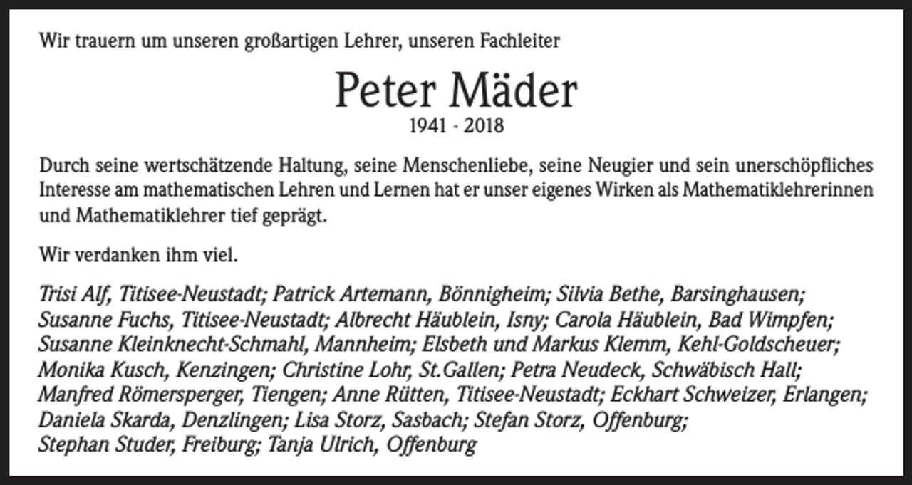 <p>Wir trauern um unseren großartigen Lehrer, unseren Fachleiter</p><p>Peter<br />Mäder<br />1941 - 2018<br />Durch seine wertschätzende Haltung, seine Menschenliebe, seine Neugier und sein unerschöpfliches<br />Interesse am mathematischen Lehren und Lernen hat er unser eigenes Wirken als Mathematiklehrerinnen<br />und Mathematiklehrer tief geprägt.<br />Wir verdanken ihm viel.<br />Trisi Alf, Titisee-Neustadt; Patrick Artemann, Bönnigheim; Silvia Bethe, Barsinghausen;<br />Susanne Fuchs, Titisee-Neustadt; Albrecht Häublein, Isny; Carola Häublein, Bad Wimpfen;<br />Susanne Kleinknecht-Schmahl, Mannheim; Elsbeth und Markus Klemm, Kehl-Goldscheuer;<br />Monika Kusch, Kenzingen; Christine Lohr, St.Gallen; Petra Neudeck, Schwäbisch Hall;<br />Manfred Römersperger, Tiengen; Anne Rütten, Titisee-Neustadt; Eckhart Schweizer, Erlangen;<br />Daniela Skarda, Denzlingen; Lisa Storz, Sasbach; Stefan Storz, Offenburg;<br />Stephan Studer, Freiburg; Tanja Ulrich, Offenburg</p>