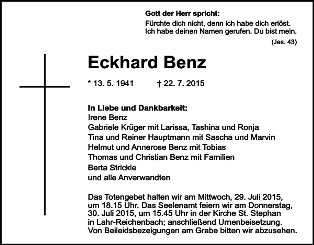 <p>Gott der Herr spricht:<br />Fürchte dich nicht, denn ich habe dich erlöst.<br />Ich habe deinen Namen gerufen. Du bist mein.<br />(Jes. 43)</p><p>Eckhard Benz<br />* 13. 5. 1941</p><p>† 22. 7. 2015</p><p>In Liebe und Dankbarkeit:<br />Irene Benz<br />Gabriele Krüger mit Larissa, Tashina und Ronja<br />Tina und Reiner Hauptmann mit Sascha und Marvin<br />Helmut und Annerose Benz mit Tobias<br />Thomas und Christian Benz mit Familien<br />Berta Strickle<br />und alle Anverwandten<br />Das Totengebet halten wir am Mittwoch, 29. Juli 2015,<br />um 18.15 Uhr. Das Seelenamt feiern wir am Donnerstag,<br />30. Juli 2015, um 15.45 Uhr in der Kirche St. Stephan<br />in Lahr-Reichenbach; anschließend Urnenbeisetzung.<br />Von Beileidsbezeigungen am Grabe bitten wir abzusehen.</p>