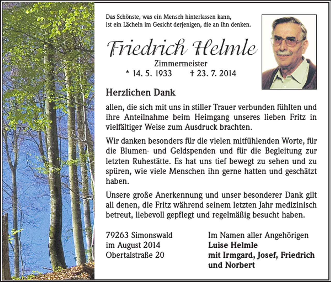 <p>Das Schönste, was ein Mensch hinterlassen kann,<br />ist ein Lächeln im Gesicht derjenigen, die an ihn denken.</p><p>Friedrich Helmle<br />Zimmermeister<br />* 14. 5. 1933 † 23. 7. 2014</p><p>Herzlichen Dank<br />allen, die sich mit uns in stiller Trauer verbunden fühlten und<br />ihre Anteilnahme beim Heimgang unseres lieben Fritz in<br />vielfältiger Weise zum Ausdruck brachten.<br />Wir danken besonders für die vielen mitfühlenden Worte, für<br />die Blumen- und Geldspenden und für die Begleitung zur<br />letzten Ruhestätte. Es hat uns tief bewegt zu sehen und zu<br />spüren, wie viele Menschen ihn gerne hatten und geschätzt<br />haben.<br />Unsere große Anerkennung und unser besonderer Dank gilt<br />all denen, die Fritz während seinem letzten Jahr medizinisch<br />betreut, liebevoll gepflegt und regelmäßig besucht haben.<br />79263 Simonswald<br />Im Namen aller Angehörigen<br />im August 2014<br />Luise Helmle<br />Obertalstraße 20 mit Irmgard, Josef, Friedrich<br />und Norbert</p>