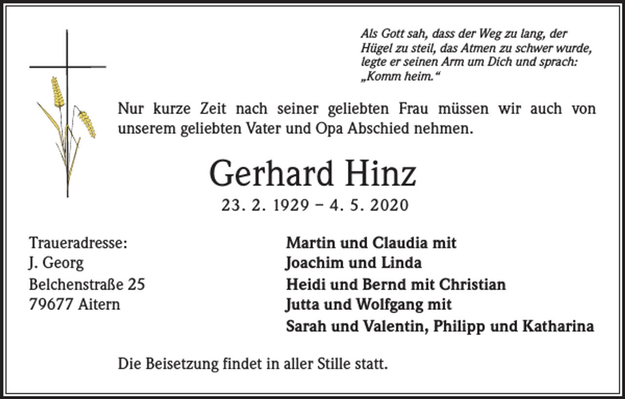 <p>Als Gott sah, dass der Weg zu lang, der<br />Hügel zu steil, das Atmen zu schwer wurde,<br />legte er seinen Arm um Dich und sprach:<br />„Komm heim.“</p><p>Nur kurze Zeit nach seiner geliebten Frau müssen wir auch von<br />unserem geliebten Vater und Opa Abschied nehmen.</p><p>Gerhard Hinz<br />23. 2. 1929 – 4. 5. 2020</p><p>Traueradresse:<br />J. Georg<br />Belchenstraße 25<br />79677 Aitern</p><p>Martin und Claudia mit<br />Joachim und Linda<br />Heidi und Bernd mit Christian<br />Jutta und Wolfgang mit<br />Sarah und Valentin, Philipp und Katharina</p><p>Die Beisetzung findet in aller Stille statt.</p>
