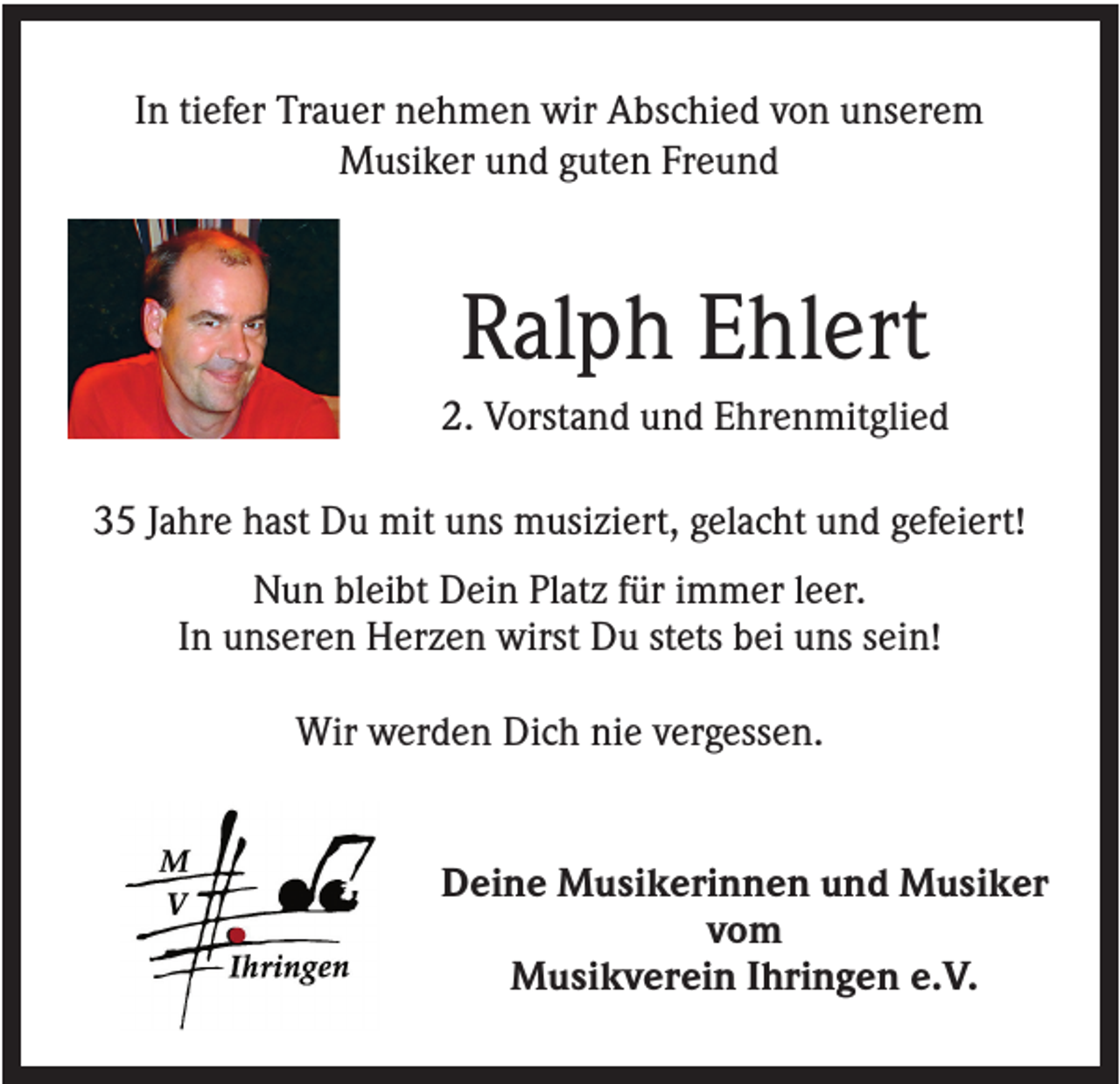 <p>In tiefer Trauer nehmen wir Abschied von unserem<br />Musiker und guten Freund</p><p>Ralph Ehlert<br />2. Vorstand und Ehrenmitglied<br />35 Jahre hast Du mit uns musiziert, gelacht und gefeiert!<br />Nun bleibt Dein Platz für immer leer.<br />In unseren Herzen wirst Du stets bei uns sein!<br />Wir werden Dich nie vergessen.</p><p>Deine Musikerinnen und Musiker<br />vom<br />Musikverein Ihringen e.V.</p>