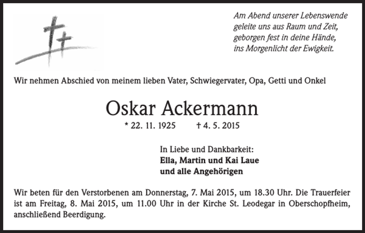 <p>Am Abend unserer Lebenswende<br />geleite uns aus Raum und Zeit,<br />geborgen fest in deine Hände,<br />ins Morgenlicht der Ewigkeit.<br />Wir nehmen Abschied von meinem lieben Vater, Schwiegervater, Opa, Getti und Onkel</p><p>Oskar Ackermann<br />* 22. 11. 1925</p><p>† 4. 5. 2015</p><p>In Liebe und Dankbarkeit:<br />Ella, Martin und Kai Laue<br />und alle Angehörigen<br />Wir beten für den Verstorbenen am Donnerstag, 7. Mai 2015, um 18.30 Uhr. Die Trauerfeier<br />ist am Freitag, 8. Mai 2015, um 11.00 Uhr in der Kirche St. Leodegar in Oberschopfheim,<br />anschließend Beerdigung.</p>