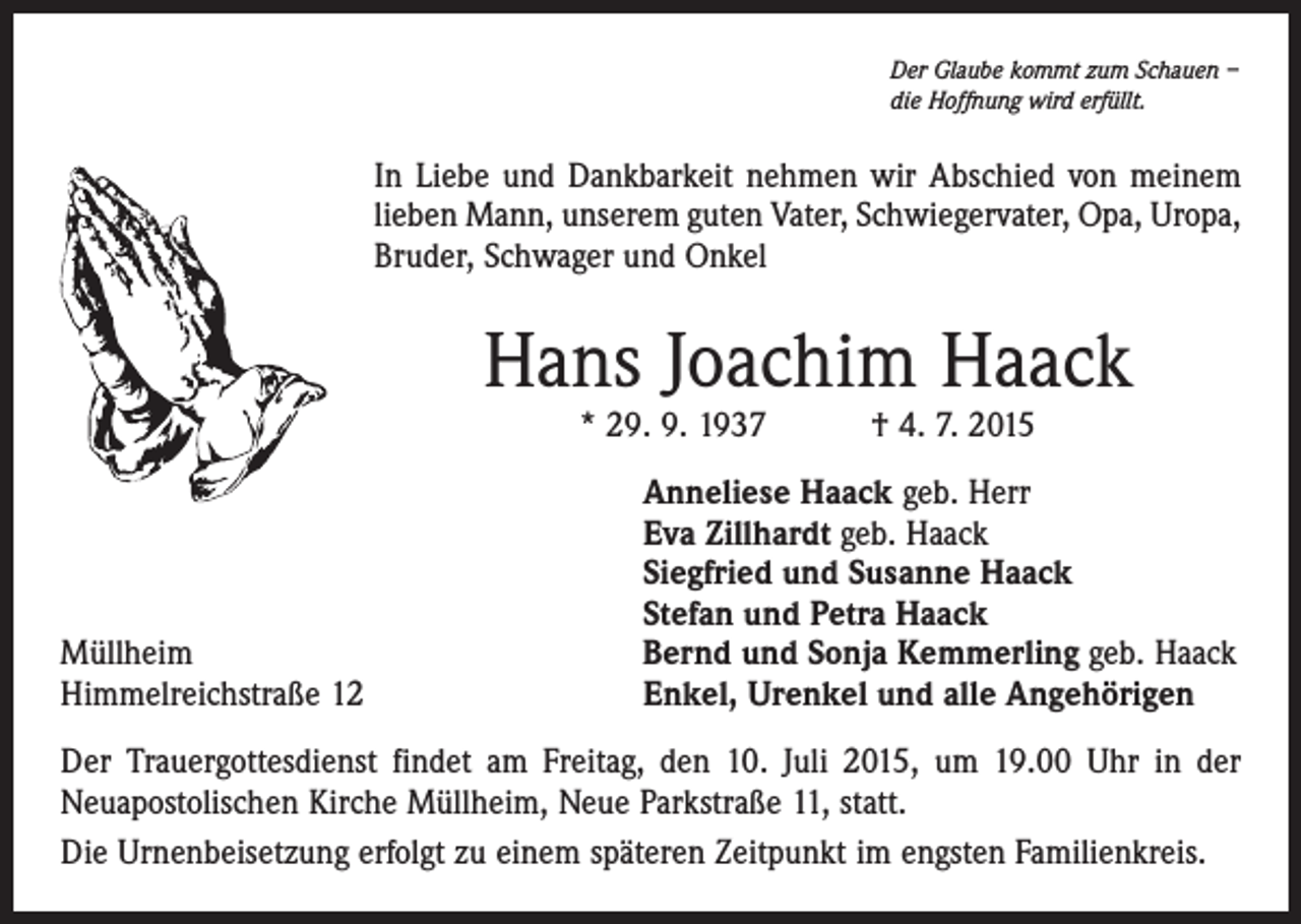 <p>Der Glaube kommt zum Schauen –<br />die Hoffnung wird erfüllt.</p><p>In Liebe und Dankbarkeit nehmen wir Abschied von meinem<br />­lieben Mann, unserem guten Vater, Schwiegervater, Opa, Uropa,<br />Bruder, Schwager und Onkel</p><p>Hans Joachim Haack<br />* 29. 9. 1937 † 4. 7. 2015</p><p>Müllheim<br />Himmelreichstraße 12</p><p>Anneliese Haack geb. Herr<br />Eva Zillhardt geb. Haack<br />Siegfried und Susanne Haack<br />Stefan und Petra Haack<br />Bernd und Sonja Kemmerling geb. Haack<br />Enkel, Urenkel und alle Angehörigen</p><p>Der Trauergottesdienst findet am Freitag, den 10. Juli 2015, um 19.00 Uhr in der<br />­Neuapostolischen Kirche Müllheim, Neue Parkstraße 11, statt.<br />Die Urnenbeisetzung erfolgt zu einem späteren Zeitpunkt im engsten Familienkreis.</p>