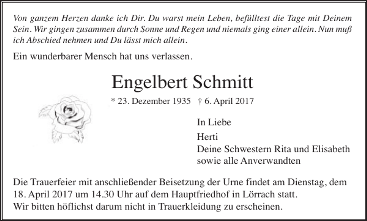 <p>Von ganzem Herzen danke ich Dir. Du warst mein Leben, befülltest die Tage mit Deinem<br />Sein. Wir gingen zusammen durch Sonne und Regen und niemals ging einer allein. Nun muß<br />ich Abschied nehmen und Du lässt mich allein.</p><p>Ein wunderbarer Mensch hat uns verlassen.</p><p>Engelbert Schmitt<br />* 23. Dezember 1935 † 6. April 2017</p><p>In Liebe<br />Herti<br />Deine Schwestern Rita und Elisabeth<br />sowie alle Anverwandten<br />Die Trauerfeier mit anschließender Beisetzung der Urne findet am Dienstag, dem<br />18. April 2017 um 14.30 Uhr auf dem Hauptfriedhof in Lörrach statt.<br />Wir bitten höflichst darum nicht in Trauerkleidung zu erscheinen.</p>