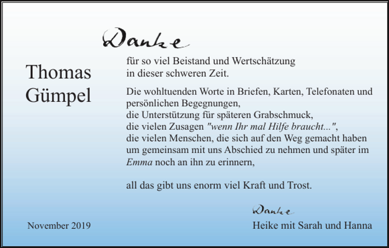 <p>Thomas<br />Gümpel</p><p>für so viel Beistand und Wertschätzung<br />in dieser schweren Zeit.<br />Die wohltuenden Worte in Briefen, Karten, Telefonaten und<br />persönlichen Begegnungen,<br />die Unterstützung für späteren Grabschmuck,<br />die vielen Zusagen "wenn Ihr mal Hilfe braucht...",<br />die vielen Menschen, die sich auf den Weg gemacht haben<br />um gemeinsam mit uns Abschied zu nehmen und später im<br />Emma noch an ihn zu erinnern,</p><p>all das gibt uns enorm viel Kraft und Trost.</p><p>November 2019</p><p>Heike mit Sarah und Hanna</p>