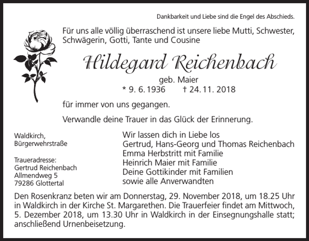 <p>Dankbarkeit und Liebe sind die Engel des Abschieds.</p><p>Für uns alle völlig überraschend ist unsere liebe Mutti, Schwester,<br />Schwägerin, Gotti, Tante und Cousine</p><p>Hildegard Reichenbach<br />geb. Maier<br />* 9. 6. 1936 † 24. 11. 2018<br />für immer von uns gegangen.<br />Verwandle deine Trauer in das Glück der Erinnerung.</p><p>Waldkirch,<br />Bürgerwehrstraße</p><p>Traueradresse:</p><p>Gertrud Reichenbach</p><p>Allmendweg<br />5</p><p>79286<br />Glottertal</p><p>Wir lassen dich in Liebe los<br />Gertrud, Hans-Georg und Thomas Reichenbach<br />Emma Herbstritt mit Familie<br />Heinrich Maier mit Familie<br />Deine Gottikinder mit Familien<br />sowie alle Anverwandten</p><p>Den Rosenkranz beten wir am Donnerstag, 29. November 2018, um 18.25 Uhr<br />in Waldkirch in der Kirche St. Margarethen. Die Trauerfeier findet am Mittwoch,<br />5. Dezember 2018, um 13.30 Uhr in Waldkirch in der Einsegnungshalle statt;<br />anschließend Urnenbeisetzung.</p>