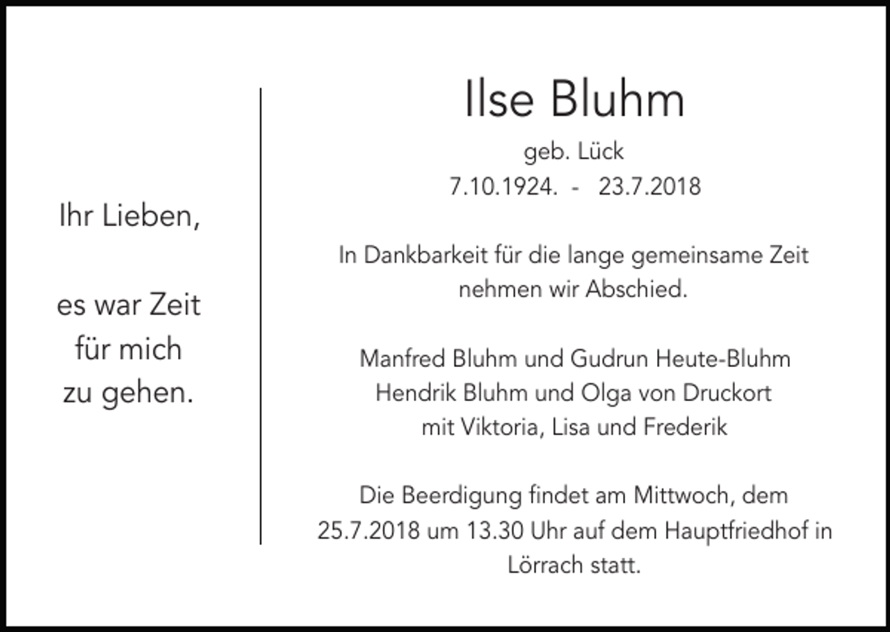 <p>Ilse Bluhm<br />geb. Lück<br />7.10.1924. - 23.7.2018</p><p>Ihr Lieben,<br />es war Zeit<br />für mich<br />zu gehen.</p><p>In Dankbarkeit für die lange gemeinsame Zeit<br />nehmen wir Abschied.<br />Manfred Bluhm und Gudrun Heute-Bluhm<br />Hendrik Bluhm und Olga von Druckort<br />mit Viktoria, Lisa und Frederik<br />Die Beerdigung findet am Mittwoch, dem<br />25.7.2018 um 13.30 Uhr auf dem Hauptfriedhof in<br />Lörrach statt.</p>
