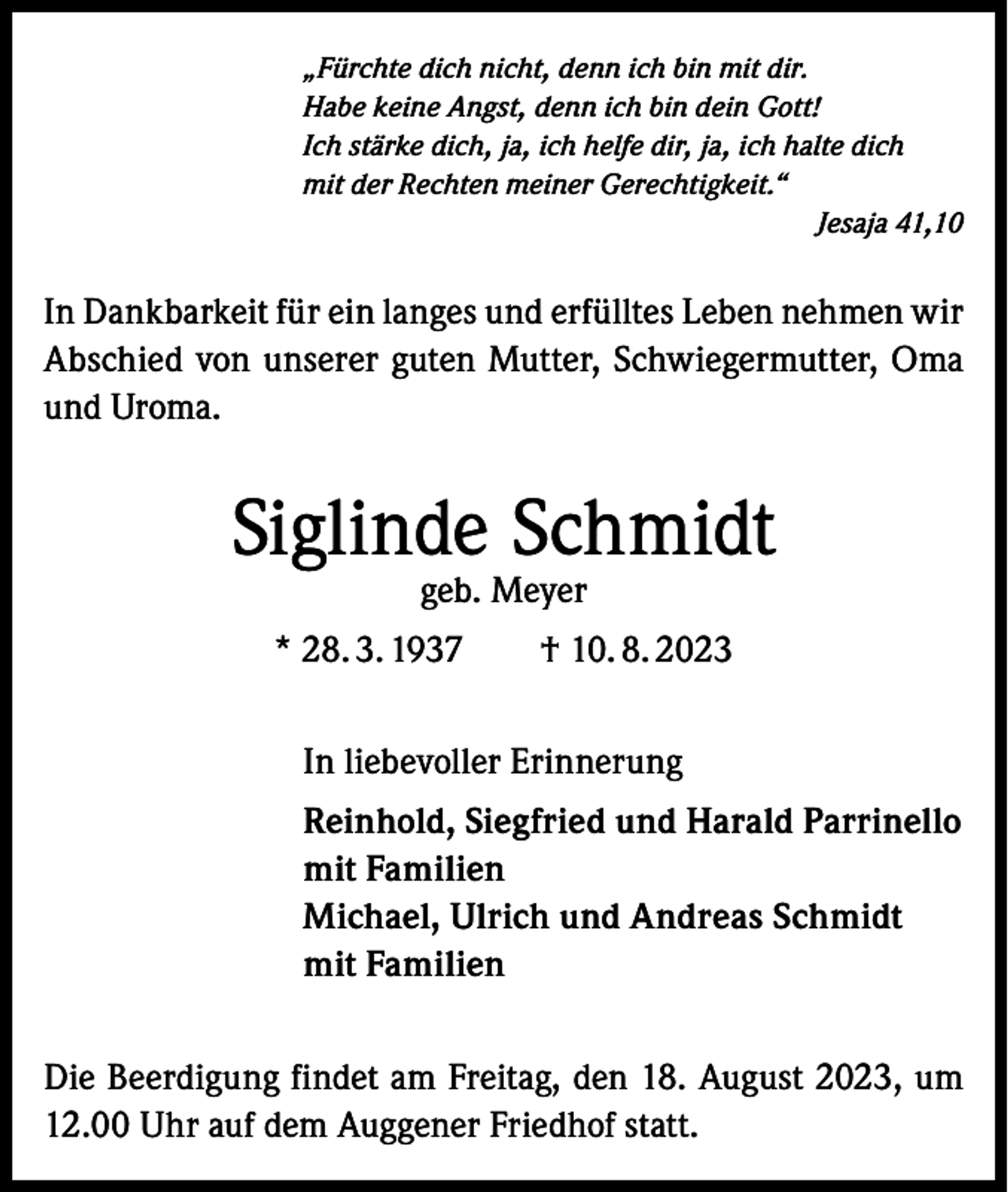 <p>„Fürchte dich nicht, denn ich bin mit dir.<br />Habe keine Angst, denn ich bin dein Gott!<br />Ich stärke dich, ja, ich helfe dir, ja, ich halte dich<br />mit der Rechten meiner Gerechtigkeit.“<br />Jesaja 41,10</p><p>In Dankbarkeit für ein langes und erfülltes Leben nehmen wir<br />Abschied von unserer guten Mutter, Schwiegermutter, Oma<br />und Uroma.</p><p>Siglinde Schmidt<br />geb. Meyer</p><p>* 28. 3. 1937 † 10. 8. 2023<br />In liebevoller Erinnerung<br />Reinhold, Siegfried und Harald Parrinello<br />mit Familien<br />Michael, Ulrich und Andreas Schmidt<br />mit Familien<br />Die Beerdigung findet am Freitag, den 18. August 2023, um<br />12.00 Uhr auf dem Auggener Friedhof statt.</p>
