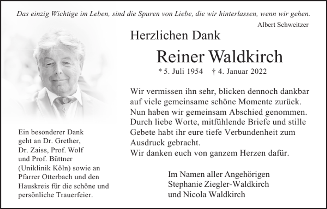 <p>Das einzig Wichtige im Leben, sind die Spuren von Liebe, die wir hinterlassen, wenn wir gehen.<br />Albert Schweitzer</p><p>Herzlichen Dank</p><p>Reiner Waldkirch<br />* 5. Juli 1954</p><p>Ein besonderer Dank<br />geht an Dr. Grether,<br />Dr. Zaiss, Prof. Wolf<br />und Prof. Büttner<br />(Uniklinik Köln) sowie an<br />Pfarrer Otterbach und den<br />Hauskreis für die schöne und<br />persönliche Trauerfeier.</p><p>† 4. Januar 2022</p><p>Wir vermissen ihn sehr, blicken dennoch dankbar<br />auf viele gemeinsame schöne Momente zurück.<br />Nun haben wir gemeinsam Abschied genommen.<br />Durch liebe Worte, mitfühlende Briefe und stille<br />Gebete habt ihr eure tiefe Verbundenheit zum<br />Ausdruck gebracht.<br />Wir danken euch von ganzem Herzen dafür.<br />Im Namen aller Angehörigen<br />Stephanie Ziegler-Waldkirch<br />und Nicola Waldkirch</p>