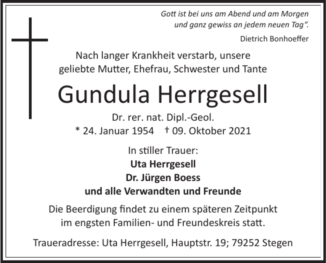 <p>Gott ist bei uns am Abend und am Morgen<br />und ganz gewiss an jedem neuen Tag“.<br />Dietrich Bonhoeffer</p><p>Nach langer Krankheit verstarb, unsere<br />geliebte Mutter, Ehefrau, Schwester und Tante</p><p>Gundula Herrgesell<br />Dr. rer. nat. Dipl.-Geol.<br />* 24. Januar 1954 † 09. Oktober 2021<br />In stiller Trauer:<br />Uta Herrgesell<br />Dr. Jürgen Boess<br />und alle Verwandten und Freunde<br />Die Beerdigung findet zu einem späteren Zeitpunkt<br />im engsten Familien- und Freundeskreis statt.<br />Traueradresse: Uta Herrgesell, Hauptstr. 19; 79252 Stegen</p>