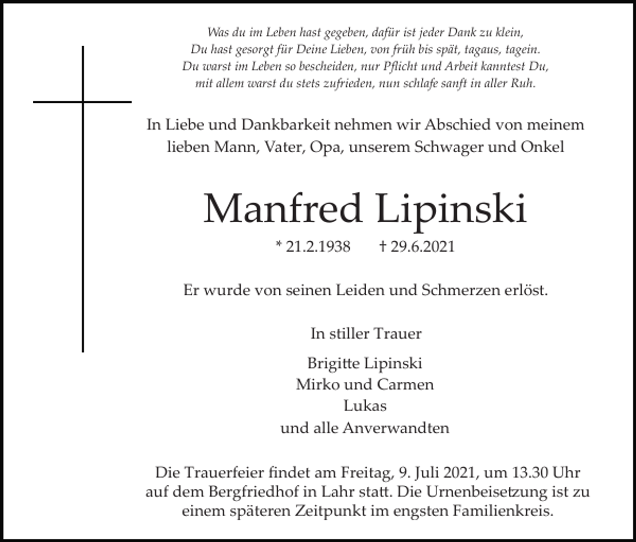 <p>Was du im Leben hast gegeben, dafür ist jeder Dank zu klein,<br />Du hast gesorgt für Deine Lieben, von früh bis spät, tagaus, tagein.<br />Du warst im Leben so bescheiden, nur Pﬂicht und Arbeit kanntest Du,<br />mit allem warst du stets zufrieden, nun schlafe sanft in aller Ruh.</p><p>In Liebe und Dankbarkeit nehmen wir Abschied von meinem<br />lieben Mann, Vater, Opa, unserem Schwager und Onkel</p><p>Manfred Lipinski<br />* 21.2.1938</p><p>† 29.6.2021</p><p>Er wurde von seinen Leiden und Schmerzen erlöst.<br />In stiller Trauer<br />Brigi�e Lipinski<br />Mirko und Carmen<br />Lukas<br />und alle Anverwandten<br />Die Trauerfeier ﬁndet am Freitag, 9. Juli 2021, um 13.30 Uhr<br />auf dem Bergfriedhof in Lahr sta�. Die Urnenbeise�ung ist zu<br />einem späteren Zeitpunkt im engsten Familienkreis.</p>