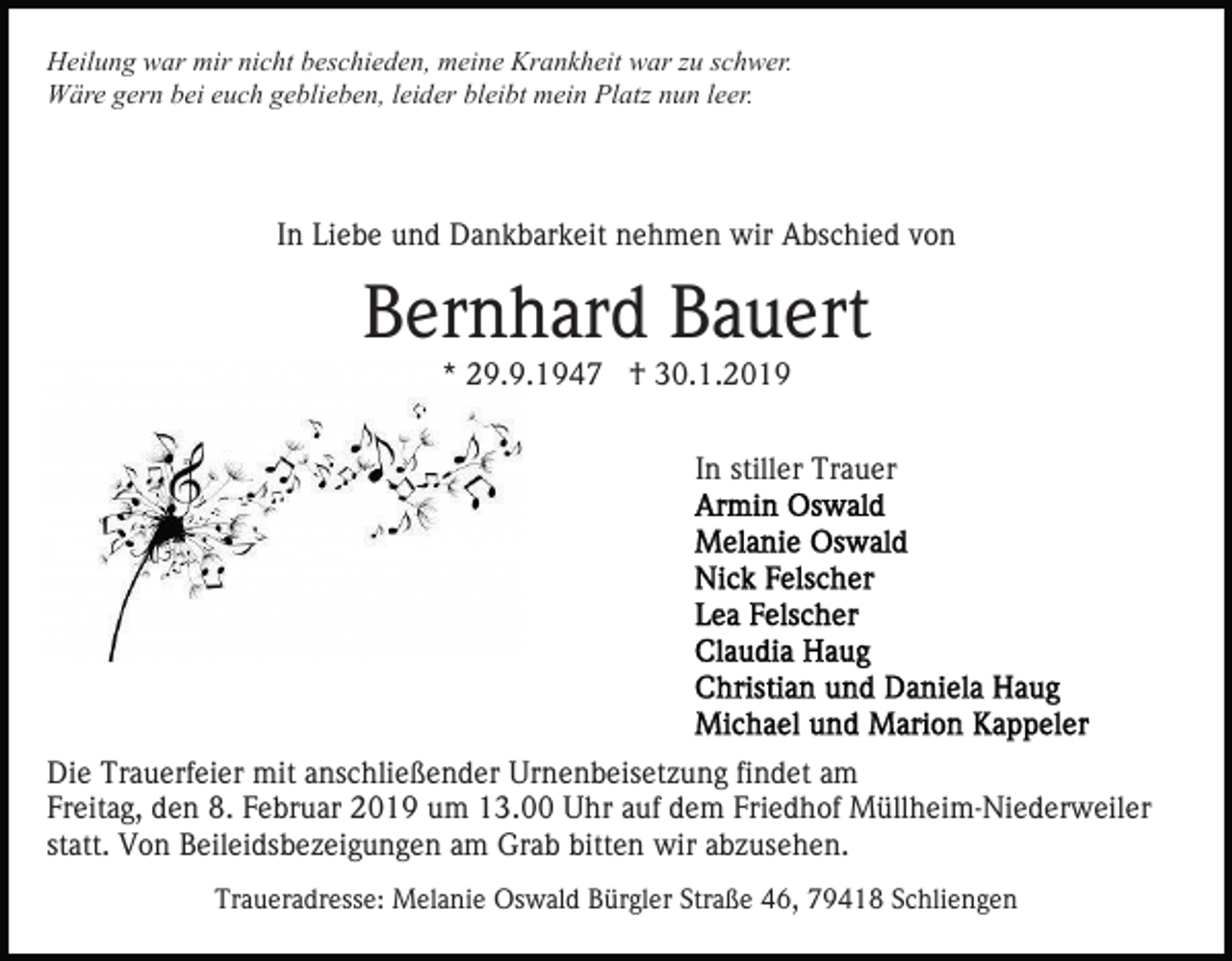 <p>Heilung war mir nicht beschieden, meine Krankheit war zu schwer.<br />Wäre gern bei euch geblieben, leider bleibt mein Platz nun leer.</p><p>In Liebe und Dankbarkeit nehmen wir Abschied von</p><p>Bernhard Bauert<br />* 29.9.1947 † 30.1.2019<br />In stiller Trauer</p><p>Die Trauerfeier mit anschließender Urnenbeisetzung findet am<br />Freitag, den 8. Februar 2019 um 13.00 Uhr auf dem Friedhof Müllheim-Niederweiler<br />statt. Von Beileidsbezeigungen am Grab bitten wir abzusehen.<br />Traueradresse: Melanie Oswald Bürgler Straße 46, 79418 Schliengen</p>