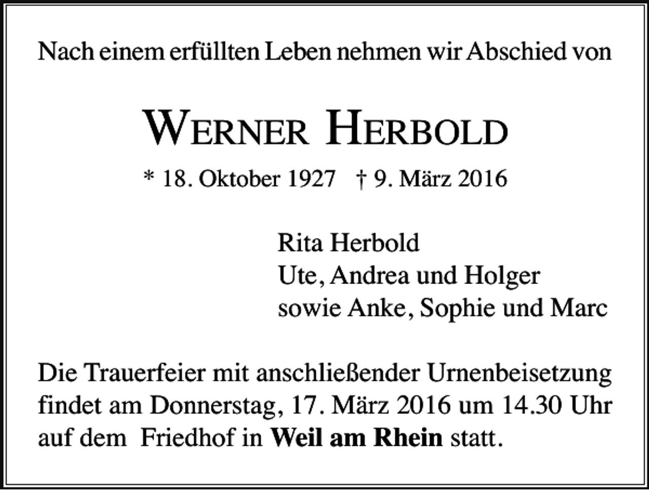 <p>Nach einem erfüllten Leben nehmen wir Abschied von</p><p>WERNER HERBOLD<br />* 18. Oktober 1927 † 9. März 2016</p><p>Rita Herbold<br />Ute, Andrea und Holger<br />sowie Anke, Sophie und Marc<br />Die Trauerfeier mit anschließender Urnenbeisetzung<br />findet am Donnerstag, 17. März 2016 um 14.30 Uhr<br />auf dem Friedhof in Weil am Rhein statt.</p>