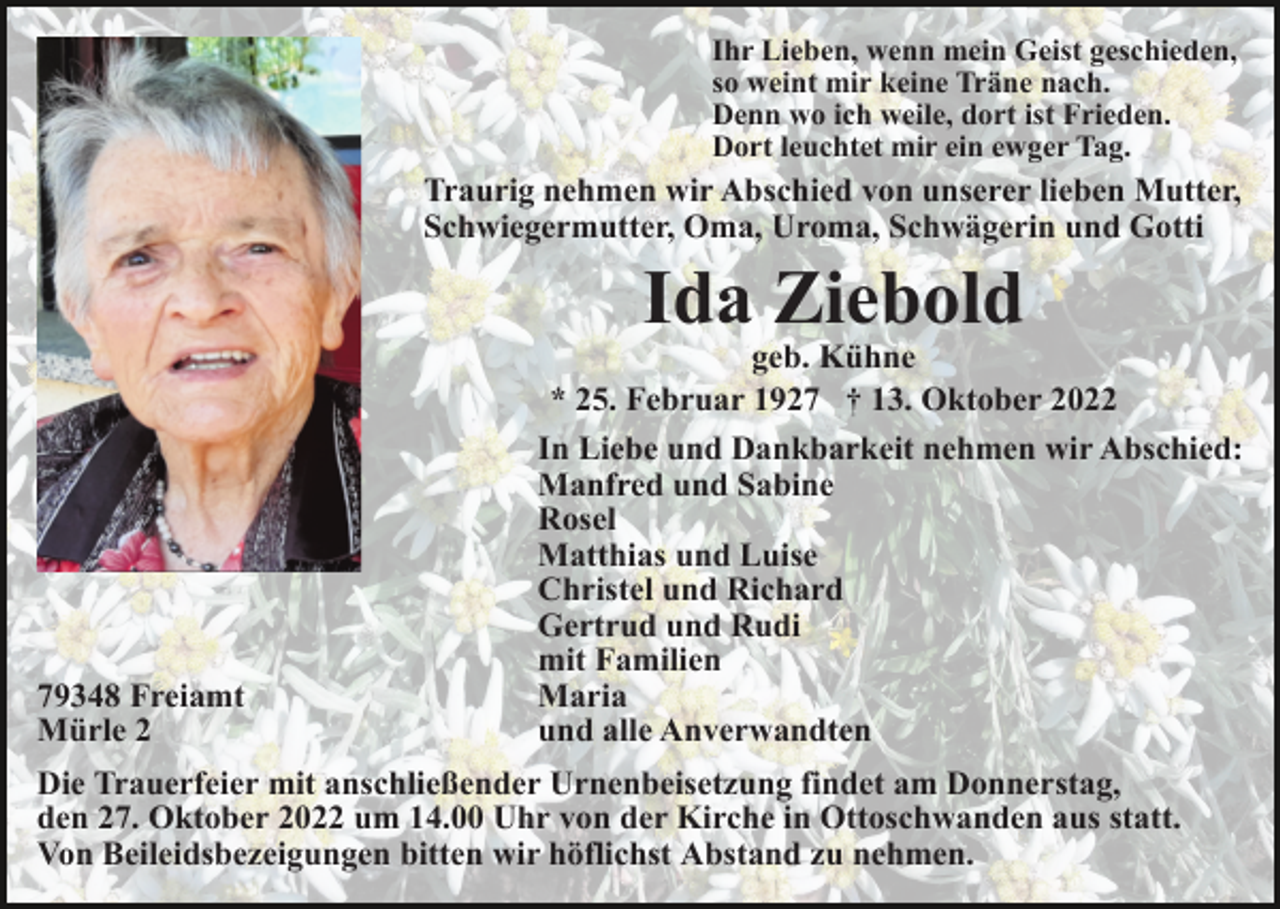 <p>Ihr Lieben, wenn mein Geist geschieden,<br />so weint mir keine Träne nach.<br />Denn wo ich weile, dort ist Frieden.<br />Dort leuchtet mir ein ewger Tag.</p><p>Traurig nehmen wir Abschied von unserer lieben Mutter,<br />Schwiegermutter, Oma, Uroma, Schwägerin und Gotti</p><p>Ida Ziebold</p><p>79348 Freiamt<br />Mürle 2</p><p>geb. Kühne<br />* 25. Februar 1927 † 13. Oktober 2022<br />In Liebe und Dankbarkeit nehmen wir Abschied:<br />Manfred und Sabine<br />Rosel<br />Matthias und Luise<br />Christel und Richard<br />Gertrud und Rudi<br />mit Familien<br />Maria<br />und alle Anverwandten</p><p>Die Trauerfeier mit anschließender Urnenbeisetzung findet am Donnerstag,<br />den 27. Oktober 2022 um 14.00 Uhr von der Kirche in Ottoschwanden aus statt.<br />Von Beileidsbezeigungen bitten wir höflichst Abstand zu nehmen.</p>