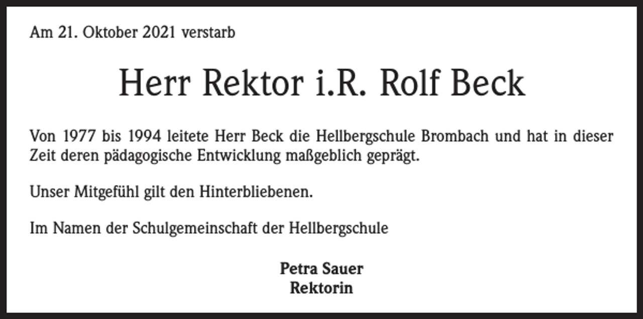 <p>Am 21. Oktober 2021 verstarb</p><p>Herr Rektor i.R. Rolf Beck<br />Von 1977 bis 1994 leitete Herr Beck die Hellbergschule Brombach und hat in dieser<br />Zeit deren pädagogische Entwicklung maßgeblich geprägt.<br />Unser Mitgefühl gilt den Hinterbliebenen.<br />Im Namen der Schulgemeinschaft der Hellbergschule<br />Petra Sauer<br />Rektorin</p>