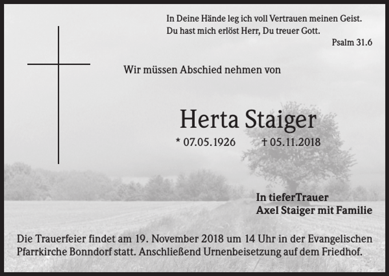 <p>In Deine Hände leg ich voll Vertrauen meinen Geist.<br />Du hast mich erlöst Herr, Du treuer Gott.<br />Psalm 31.6</p><p>Wir müssen Abschied nehmen von</p><p>Herta Staiger<br />* 07.05.1926</p><p>† 05.11.2018</p><p>In tieferTrauer<br />Axel Staiger mit Familie<br />Die Trauerfeier findet am 19. November 2018 um 14 Uhr in der Evangelischen<br />Pfarrkirche Bonndorf statt. Anschließend Urnenbeisetzung auf dem Friedhof.</p>