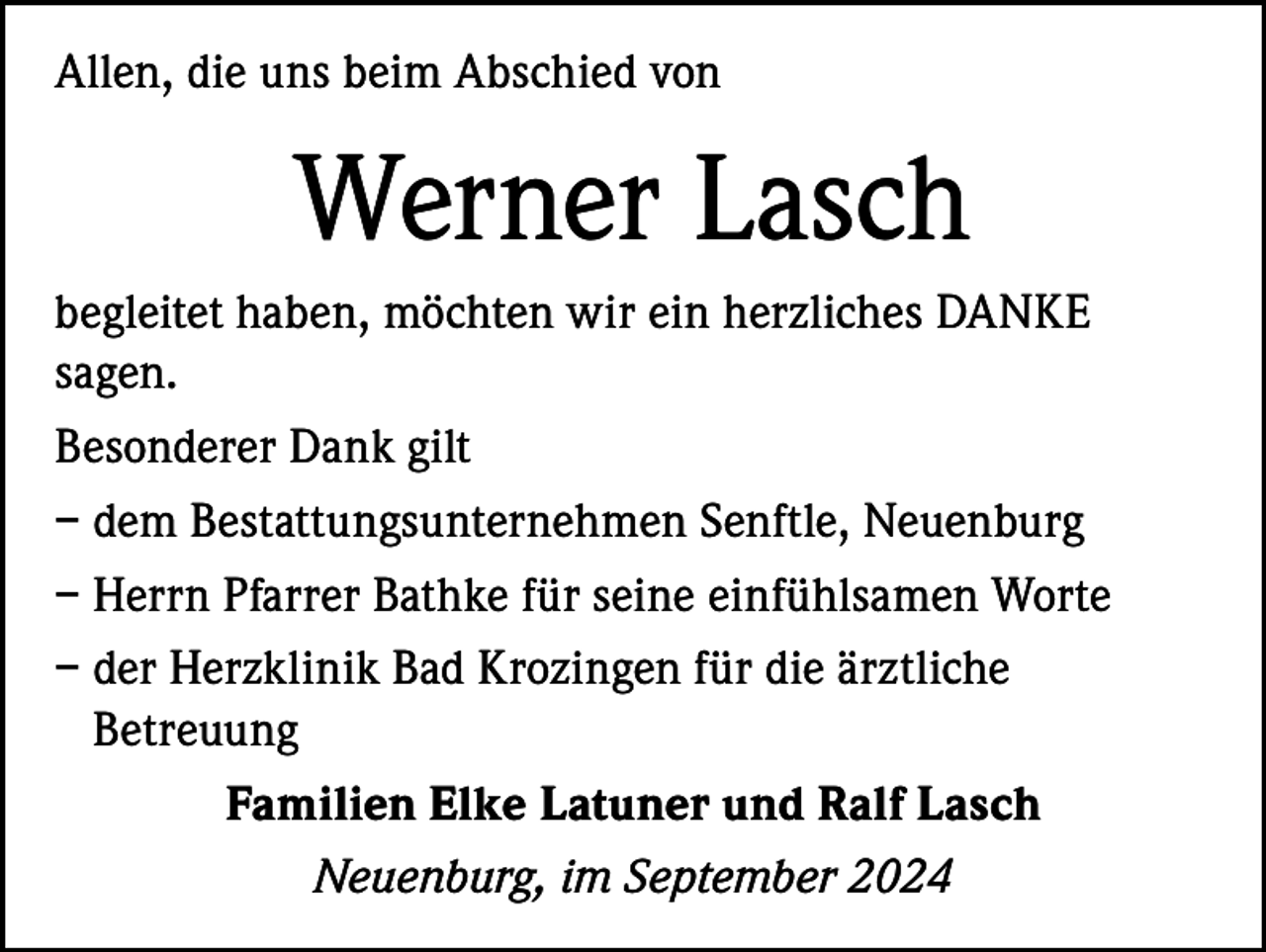 <p>Allen, die uns beim Abschied von</p><p>Werner Lasch<br />begleitet haben, möchten wir ein herzliches DANKE<br />sagen.<br />Besonderer Dank gilt<br />– dem Bestattungsunternehmen Senftle, Neuenburg<br />– Herrn Pfarrer Bathke für seine einfühlsamen Worte<br />– der Herzklinik Bad Krozingen für die ärztliche<br />Betreuung<br />Familien Elke Latuner und Ralf Lasch<br />Neuenburg, im September 2024</p>