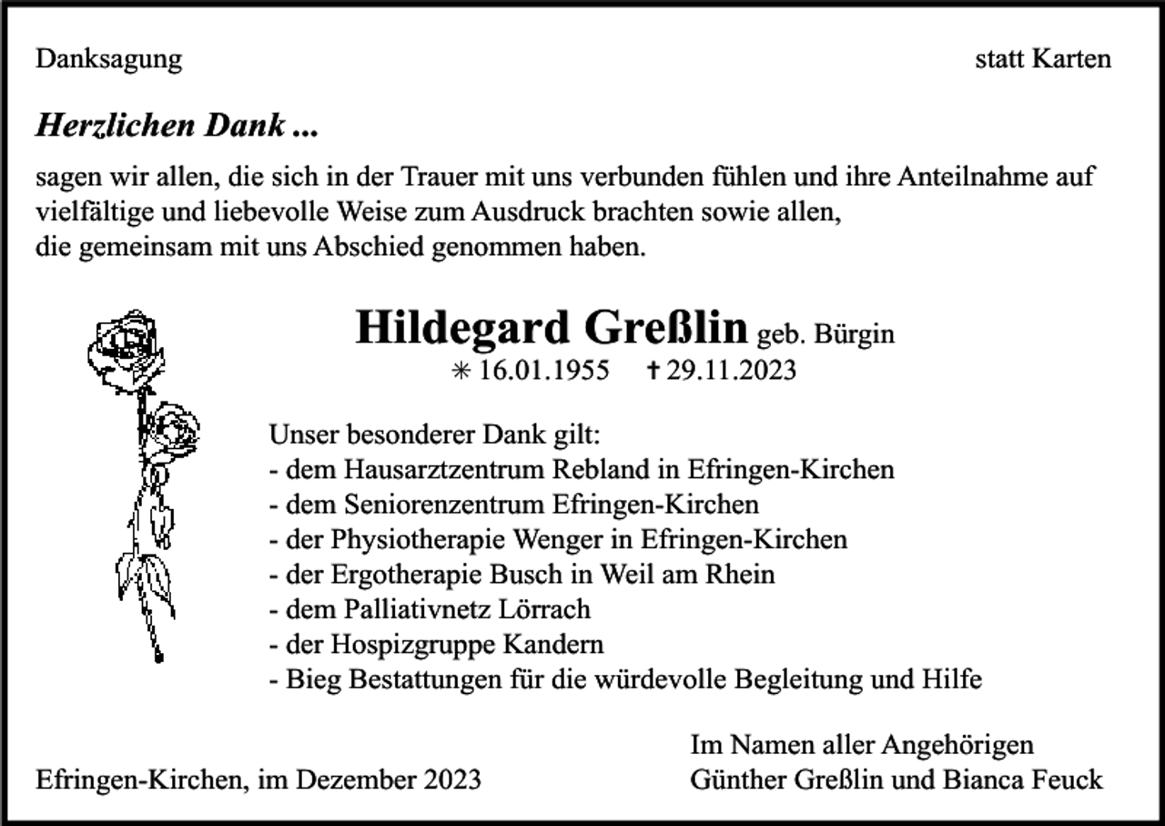 <p>Danksagung</p><p>statt Karten</p><p>Herzlichen Dank ...<br />sagen wir allen, die sich in der Trauer mit uns verbunden fühlen und ihre Anteilnahme auf<br />vielfältige und liebevolle Weise zum Ausdruck brachten sowie allen,<br />die gemeinsam mit uns Abschied genommen haben.</p><p>Hildegard Greßlin geb. Bürgin<br />✳ 16.01.1955</p><p>✝ 29.11.2023</p><p>Unser besonderer Dank gilt:<br />- dem Hausarztzentrum Rebland in Efringen-Kirchen<br />- dem Seniorenzentrum Efringen-Kirchen<br />- der Physiotherapie Wenger in Efringen-Kirchen<br />- der Ergotherapie Busch in Weil am Rhein<br />- dem Palliativnetz Lörrach<br />- der Hospizgruppe Kandern<br />- Bieg Bestattungen für die würdevolle Begleitung und Hilfe</p><p>Efringen-Kirchen, im Dezember 2023</p><p>Im Namen aller Angehörigen<br />Günther Greßlin und Bianca Feuck</p>