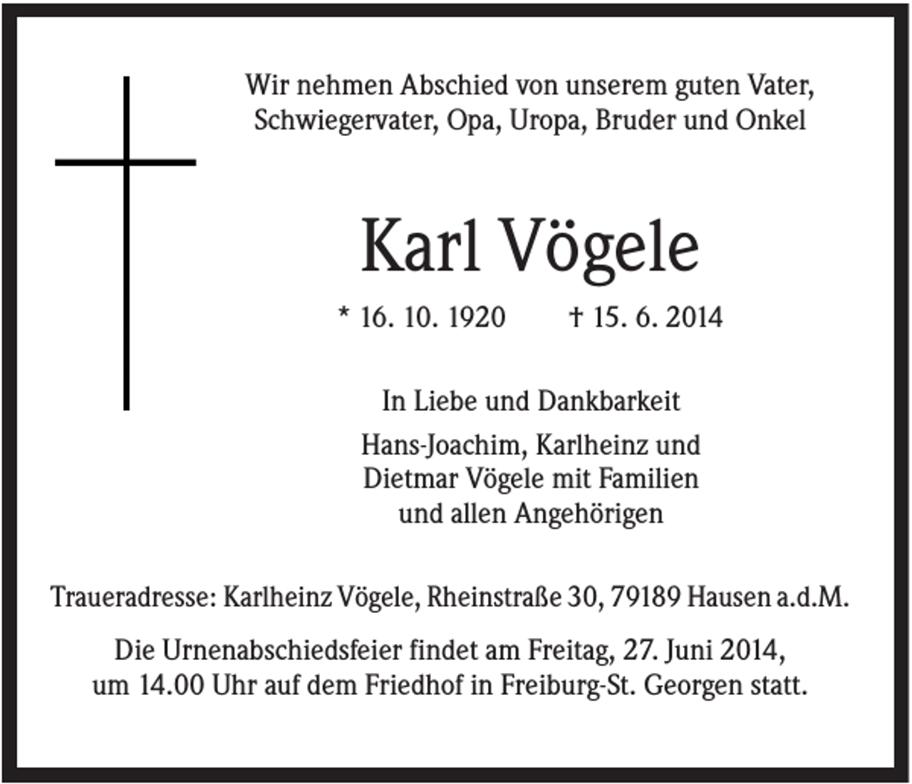 <p>Wir nehmen Abschied von unserem guten Vater,<br />Schwiegervater, Opa, Uropa, Bruder und Onkel</p><p>Karl Vögele<br />* 16. 10. 1920</p><p>† 15. 6. 2014</p><p>In Liebe und Dankbarkeit<br />Hans-Joachim, Karlheinz und<br />Dietmar Vögele mit Familien<br />und allen Angehörigen<br />Traueradresse: Karlheinz Vögele, Rheinstraße 30, 79189 Hausen a.d.M.<br />Die Urnenabschiedsfeier findet am Freitag, 27. Juni 2014,<br />um 14.00 Uhr auf dem Friedhof in Freiburg-St. Georgen statt.</p>