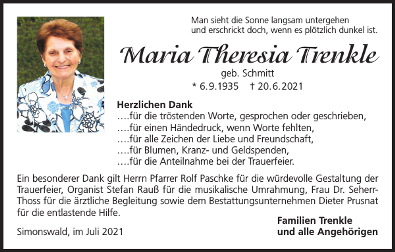 <p>Man sieht die Sonne langsam untergehen<br />und erschrickt doch, wenn es plötzlich dunkel ist.</p><p>Maria Theresia Trenkle<br />geb. Schmitt<br />* 6.9.1935 † 20.6.2021</p><p>Herzlichen Dank<br />….für die tröstenden Worte, gesprochen oder geschrieben,<br />….für einen Händedruck, wenn Worte fehlten,<br />….für alle Zeichen der Liebe und Freundschaft,<br />….für Blumen, Kranz- und Geldspenden,<br />….für die Anteilnahme bei der Trauerfeier.<br />Ein besonderer Dank gilt Herrn Pfarrer Rolf Paschke für die würdevolle Gestaltung der<br />Trauerfeier, Organist Stefan Rauß für die musikalische Umrahmung, Frau Dr. SeherrThoss für die ärztliche Begleitung sowie dem Bestattungsunternehmen Dieter Prusnat<br />für die entlastende Hilfe.<br />Familien Trenkle<br />Simonswald, im Juli 2021<br />und alle Angehörigen</p>