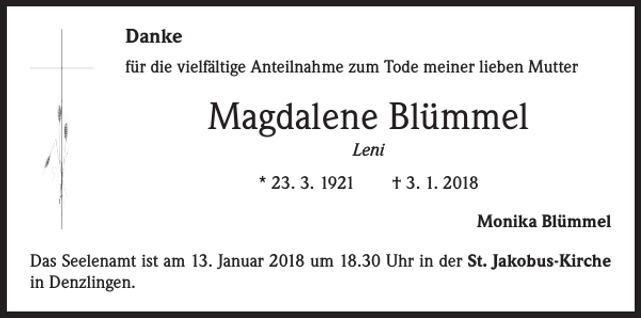 <p>Danke<br />für die vielfältige Anteilnahme zum Tode meiner lieben Mutter</p><p>Magdalene Blümmel<br />Leni<br />* 23. 3. 1921 † 3. 1. 2018</p><p>Monika Blümmel</p><p>Das Seelenamt ist am 13. Januar 2018 um 18.30 Uhr in der St. Jakobus-Kirche<br />in Denzlingen.</p>